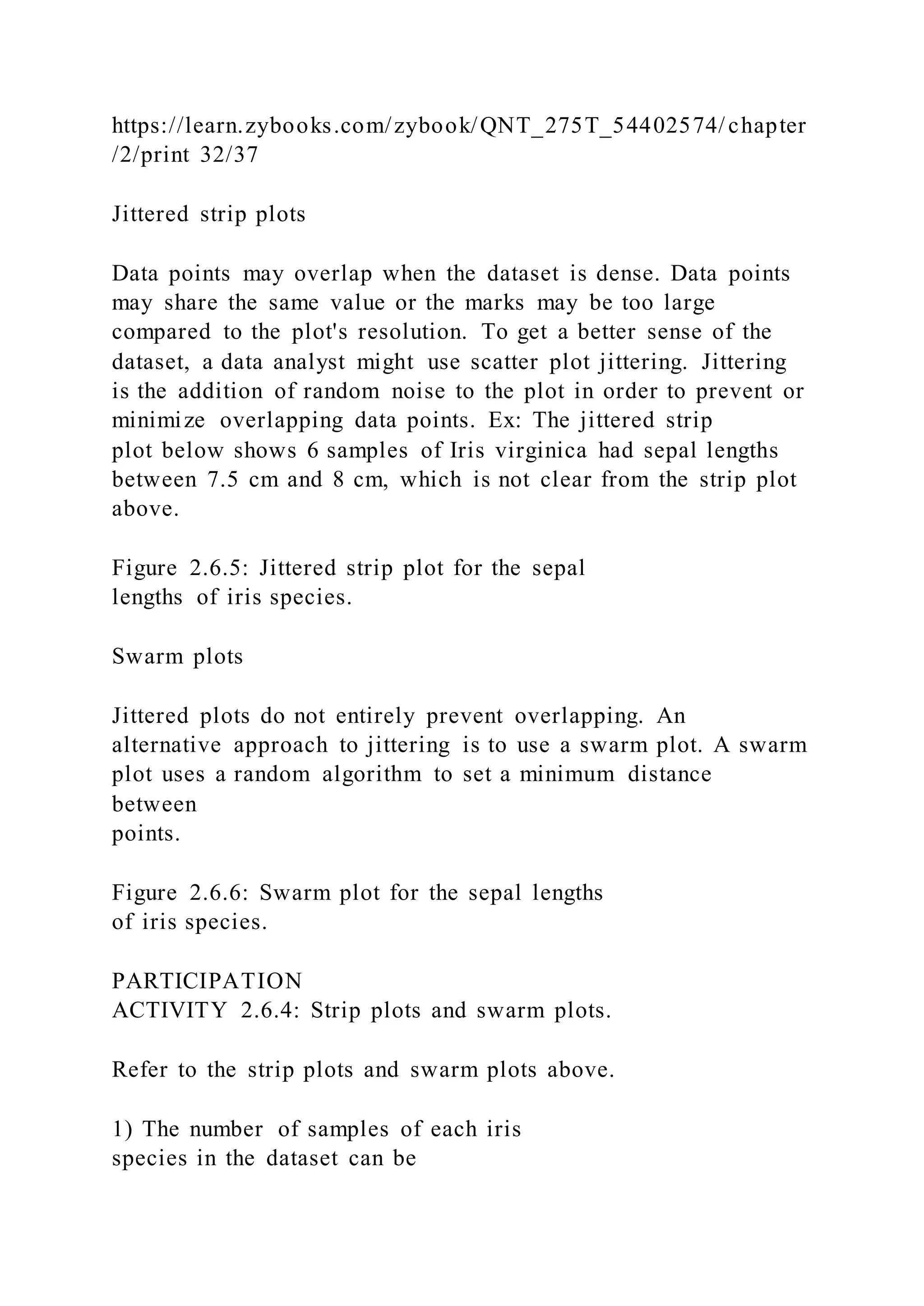 https://learn.zybooks.com/zybook/QNT_275T_54402574/chapter
/2/print 32/37
Jittered strip plots
Data points may overlap when the dataset is dense. Data points
may share the same value or the marks may be too large
compared to the plot's resolution. To get a better sense of the
dataset, a data analyst might use scatter plot jittering. Jittering
is the addition of random noise to the plot in order to prevent or
minimize overlapping data points. Ex: The jittered strip
plot below shows 6 samples of Iris virginica had sepal lengths
between 7.5 cm and 8 cm, which is not clear from the strip plot
above.
Figure 2.6.5: Jittered strip plot for the sepal
lengths of iris species.
Swarm plots
Jittered plots do not entirely prevent overlapping. An
alternative approach to jittering is to use a swarm plot. A swarm
plot uses a random algorithm to set a minimum distance
between
points.
Figure 2.6.6: Swarm plot for the sepal lengths
of iris species.
PARTICIPATION
ACTIVITY 2.6.4: Strip plots and swarm plots.
Refer to the strip plots and swarm plots above.
1) The number of samples of each iris
species in the dataset can be
 