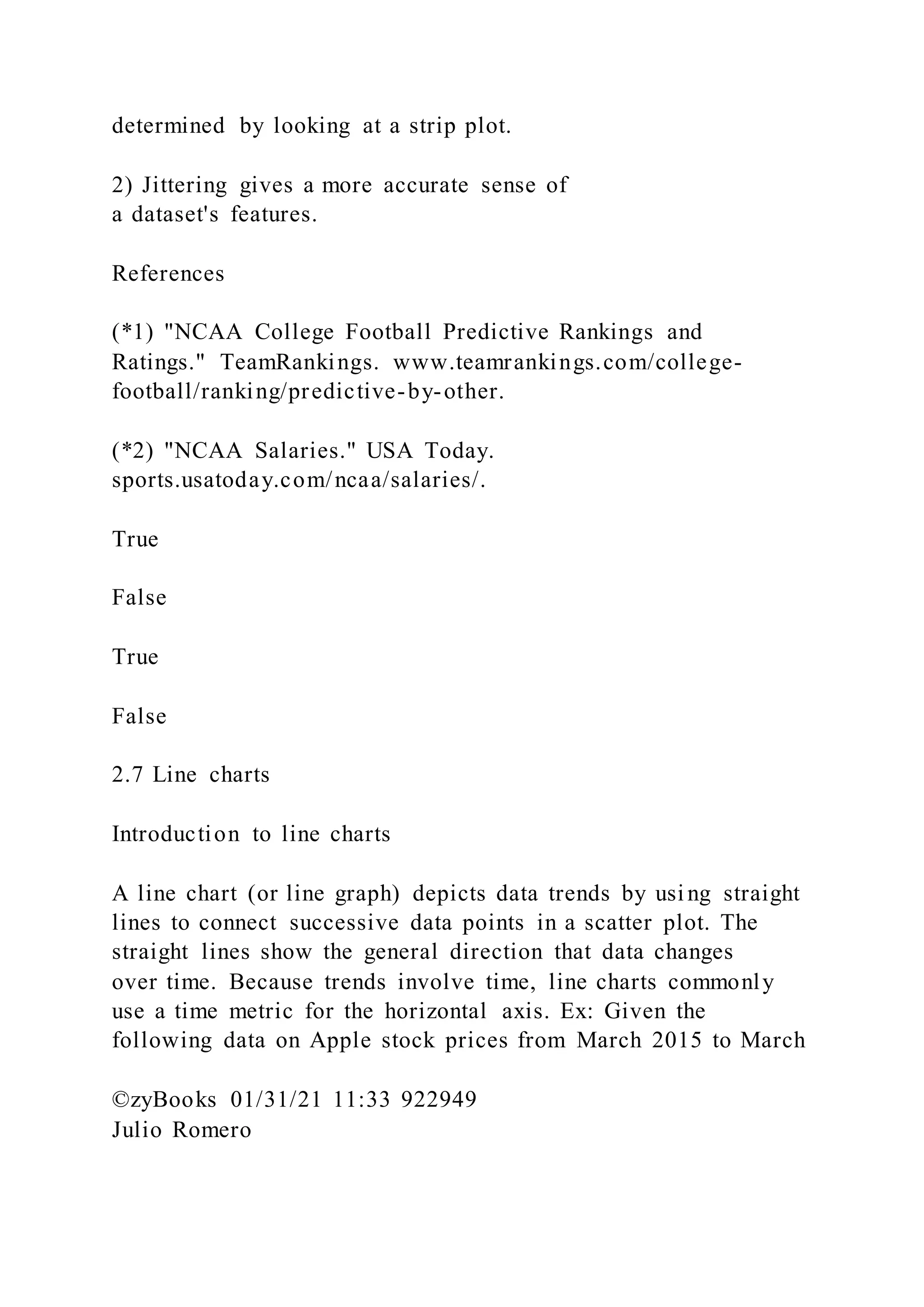 determined by looking at a strip plot.
2) Jittering gives a more accurate sense of
a dataset's features.
References
(*1) "NCAA College Football Predictive Rankings and
Ratings." TeamRankings. www.teamrankings.com/college-
football/ranking/predictive-by-other.
(*2) "NCAA Salaries." USA Today.
sports.usatoday.com/ncaa/salaries/.
True
False
True
False
2.7 Line charts
Introduction to line charts
A line chart (or line graph) depicts data trends by usi ng straight
lines to connect successive data points in a scatter plot. The
straight lines show the general direction that data changes
over time. Because trends involve time, line charts commonly
use a time metric for the horizontal axis. Ex: Given the
following data on Apple stock prices from March 2015 to March
©zyBooks 01/31/21 11:33 922949
Julio Romero
 