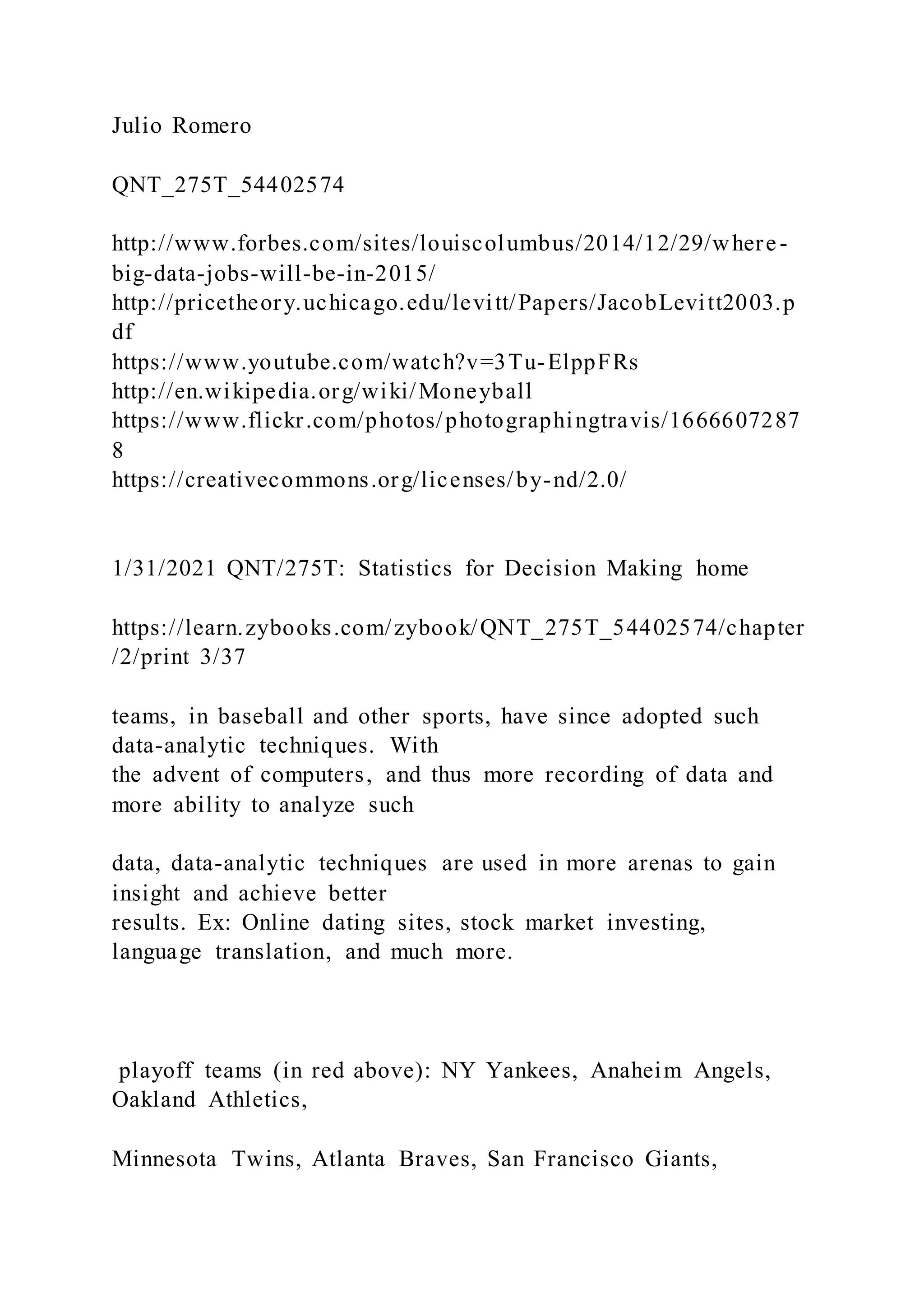 Julio Romero
QNT_275T_54402574
http://www.forbes.com/sites/louiscolumbus/2014/12/29/where-
big-data-jobs-will-be-in-2015/
http://pricetheory.uchicago.edu/levitt/Papers/JacobLevitt2003.p
df
https://www.youtube.com/watch?v=3Tu-ElppFRs
http://en.wikipedia.org/wiki/Moneyball
https://www.flickr.com/photos/photographingtravis/1666607287
8
https://creativecommons.org/licenses/by-nd/2.0/
1/31/2021 QNT/275T: Statistics for Decision Making home
https://learn.zybooks.com/zybook/QNT_275T_54402574/chapter
/2/print 3/37
teams, in baseball and other sports, have since adopted such
data-analytic techniques. With
the advent of computers, and thus more recording of data and
more ability to analyze such
data, data-analytic techniques are used in more arenas to gain
insight and achieve better
results. Ex: Online dating sites, stock market investing,
language translation, and much more.
playoff teams (in red above): NY Yankees, Anaheim Angels,
Oakland Athletics,
Minnesota Twins, Atlanta Braves, San Francisco Giants,
 