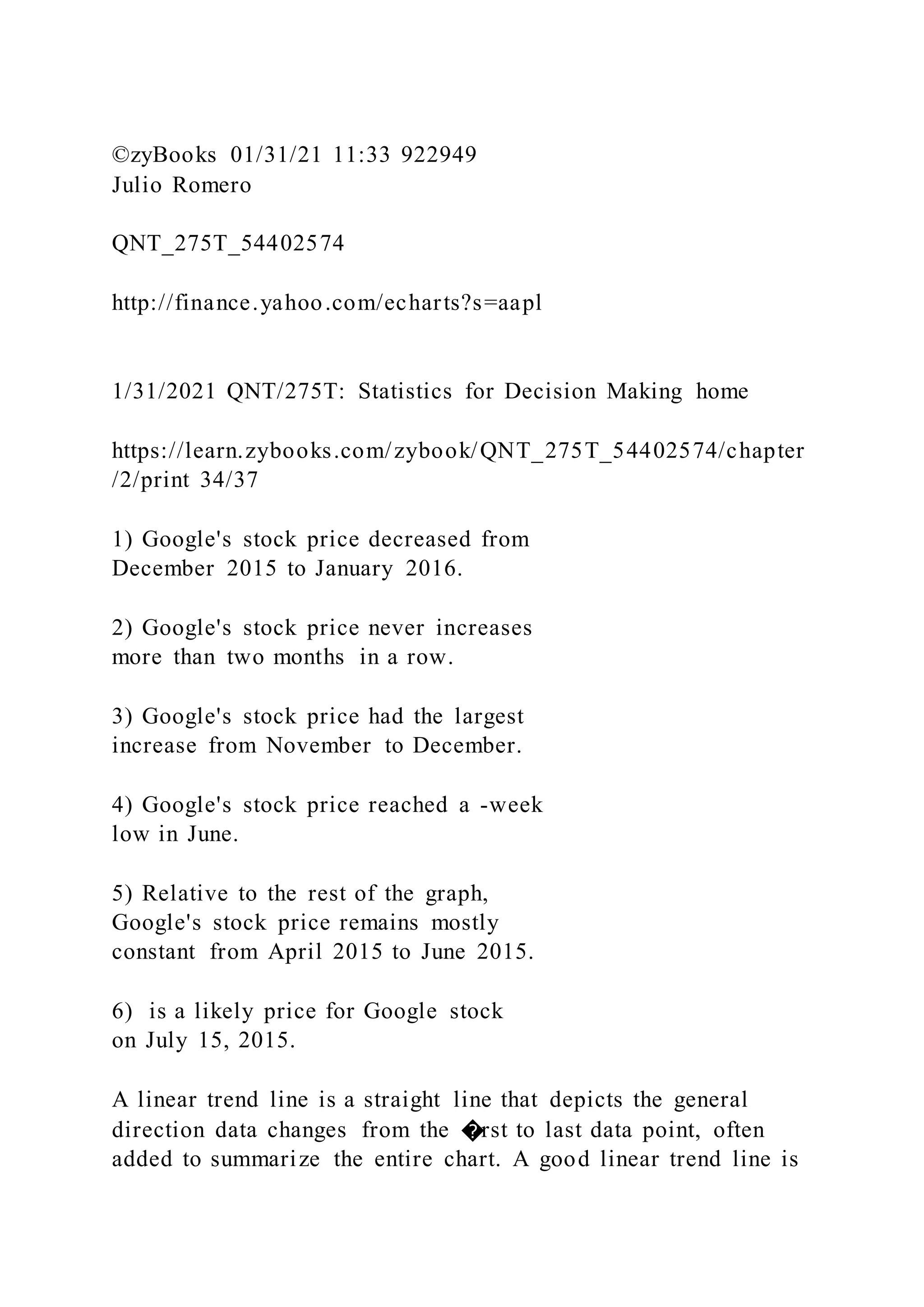 ©zyBooks 01/31/21 11:33 922949
Julio Romero
QNT_275T_54402574
http://finance.yahoo.com/echarts?s=aapl
1/31/2021 QNT/275T: Statistics for Decision Making home
https://learn.zybooks.com/zybook/QNT_275T_54402574/chapter
/2/print 34/37
1) Google's stock price decreased from
December 2015 to January 2016.
2) Google's stock price never increases
more than two months in a row.
3) Google's stock price had the largest
increase from November to December.
4) Google's stock price reached a -week
low in June.
5) Relative to the rest of the graph,
Google's stock price remains mostly
constant from April 2015 to June 2015.
6) is a likely price for Google stock
on July 15, 2015.
A linear trend line is a straight line that depicts the general
direction data changes from the �rst to last data point, often
added to summarize the entire chart. A good linear trend line is
 