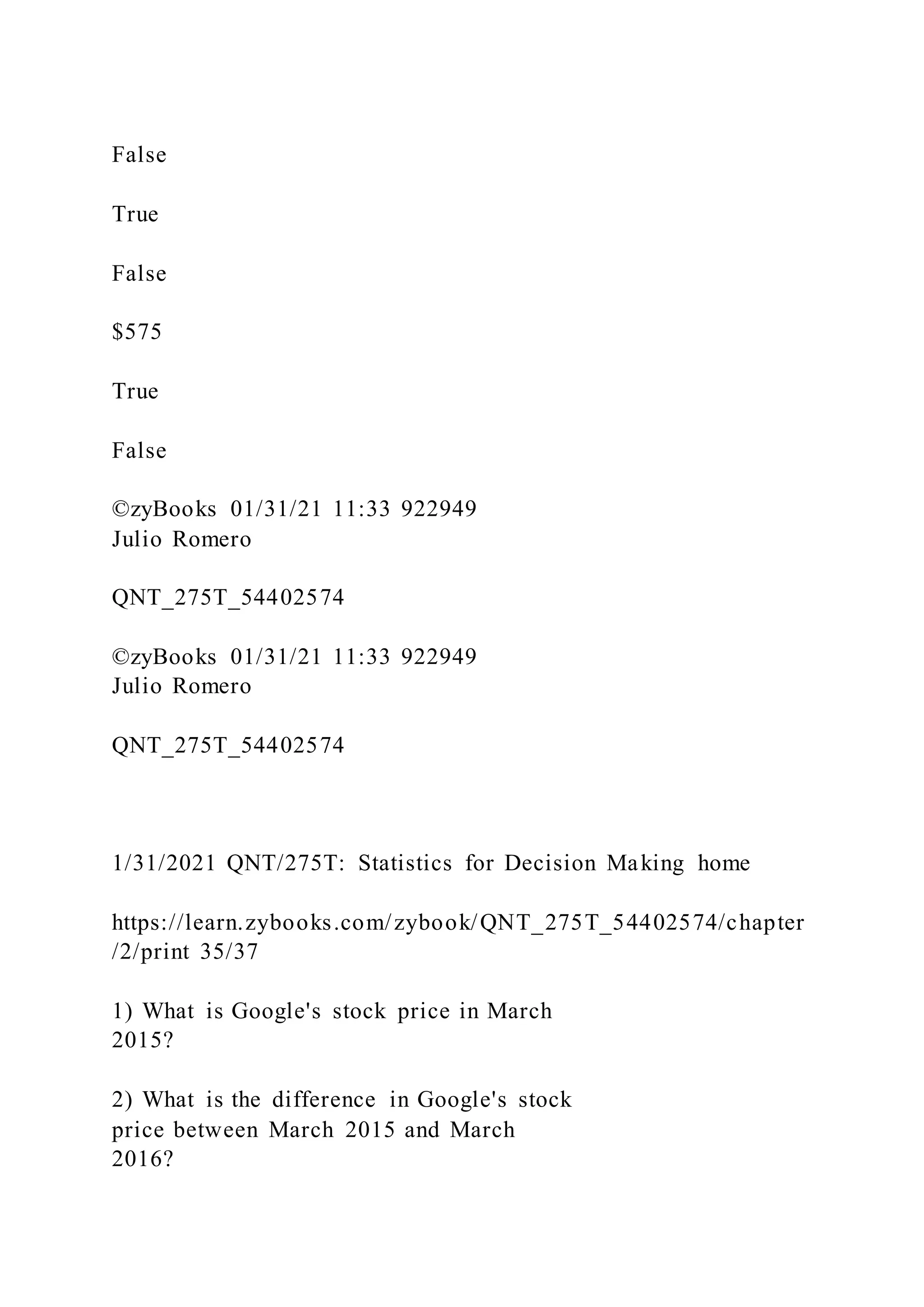 False
True
False
$575
True
False
©zyBooks 01/31/21 11:33 922949
Julio Romero
QNT_275T_54402574
©zyBooks 01/31/21 11:33 922949
Julio Romero
QNT_275T_54402574
1/31/2021 QNT/275T: Statistics for Decision Making home
https://learn.zybooks.com/zybook/QNT_275T_54402574/chapter
/2/print 35/37
1) What is Google's stock price in March
2015?
2) What is the difference in Google's stock
price between March 2015 and March
2016?
 