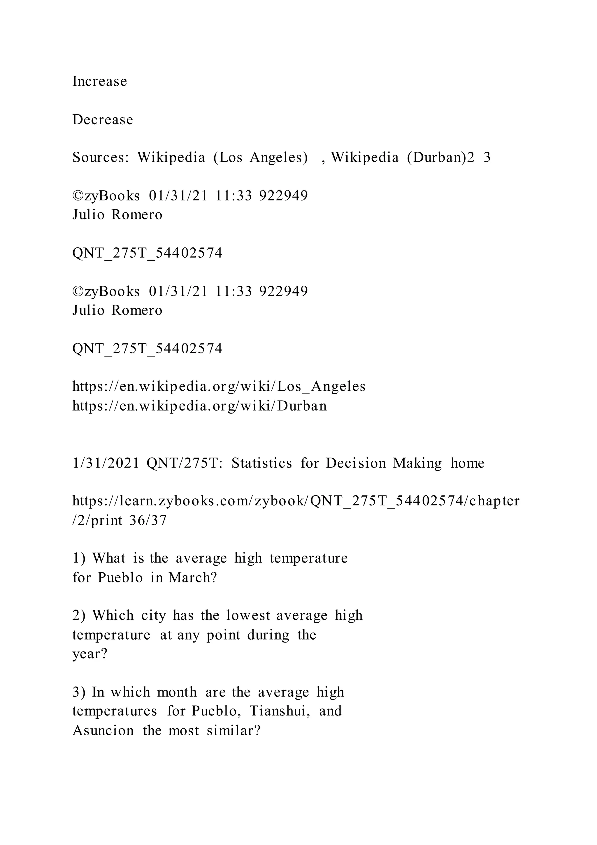 Increase
Decrease
Sources: Wikipedia (Los Angeles) , Wikipedia (Durban)2 3
©zyBooks 01/31/21 11:33 922949
Julio Romero
QNT_275T_54402574
©zyBooks 01/31/21 11:33 922949
Julio Romero
QNT_275T_54402574
https://en.wikipedia.org/wiki/Los_Angeles
https://en.wikipedia.org/wiki/Durban
1/31/2021 QNT/275T: Statistics for Decision Making home
https://learn.zybooks.com/zybook/QNT_275T_54402574/chapter
/2/print 36/37
1) What is the average high temperature
for Pueblo in March?
2) Which city has the lowest average high
temperature at any point during the
year?
3) In which month are the average high
temperatures for Pueblo, Tianshui, and
Asuncion the most similar?
 