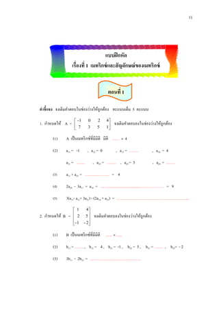 11

แบบฝึ กหัด
เรื่องที่ 1 เมทริกซ์ และสัญลักษณ์ ของเมทริกซ์
ตอนที่ 1
คาชี้แจง จงเติมคาตอบในช่องว่างให้ถูกต้อง คะแนนเต็ม 5 คะแนน
1. กาหนดให้ A =

 -1
 7


0

2

3

5

4
1


จงเติมคาตอบลงในช่องว่างให้ถูกต้อง

(1)

A เป็ นเมทริ กซ์ที่มีมิติ มิติ ……  4

(2)

a11 = -1

, a12 = 0

a21 = …….

, a13 = …….

, a22 = ……. , a23 = 5

, a14 = 4
, a24 = …….

(3)

a11 + a23 = ………………. = 4

(4)

2a24 - 3a11 + a14 = ……................................………………. = 9

(5)

3(a11- a12+ 3a21) - (2a14 + a23) = ………………………………………………...

2. กาหนดให้ B =

 1
 2

- 1


4
5

- 2


จงเติมคาตอบลงในช่องว่างให้ถูกต้อง

(1)

B เป็ นเมทริ กซ์ที่มีมิติ …..  …..

(2)

b11 = ……. , b12 = 4 , b21 = -1 , b22 = 5 , b31 = ……. , b32= - 2

(3)

3b11 - 2b32 = ………………………………….

 