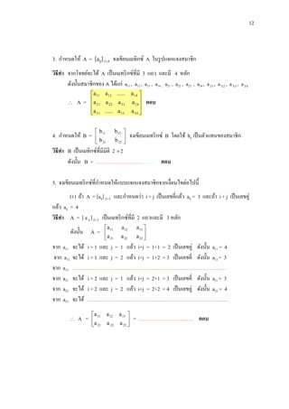 12

3. กาหนดให้ A = [aij] 3 4 จงเขียนเมทิกซ์ A ในรู ปแจกแจงสมาชิก
วิธีทา จากโจทย์จะได้ A เป็ นเมทริ กซ์ที่มี 3 แถว และมี 4 หลัก
ดังนั้นสมาชิกของ A ได้แก่ a11 , a12 , a13 , a14 , a21 , a22 , a23 , a24 , a 31 , a 3 2 , a 3 3 , a 3 4


A=

a11 a12 .....
a
 21 a 22 a 23
a 31 ..... a 33


4. กาหนดให้ B =

 b 11
b
 21

b 12 
b 22 


a14 
a 24 

a 34 


ตอบ

จงเขียนเมทริ กซ์ B โดยใช้ bij เป็ นตัวแทนของสมาชิก

วิธีทา B เป็ นเมทิกซ์ที่มีมิติ 2  2
ดังนั้น B = ……………………………. ตอบ
5. จงเขียนเมทริ กซ์ที่กาหนดให้แบบแจกแจงสมาชิกจากเงื่อนไขต่อไปนี้
(1) ถ้า A = [aij] 23 และกาหนดว่า i + j เป็ นเลขคี่แล้ว aij = 3 และถ้า i + j เป็ นเลขคู่
แล้ว aij = 4
วิธีทา A = [ a ij ] 23 เป็ นเมทริ กซ์ที่มี 2 แถวและมี 3 หลัก
ดังนั้น A =
จาก a11
จาก a12
จาก a13
จาก a21
จาก a22
จาก a23

a11
a
 21

a12
a 22

a13 
a 23 


จะได้ i = 1 และ j = 1 แล้ว i+j = 1+1 = 2 เป็ นเลขคู่ ดังนั้น a11 = 4
จะได้ i = 1 และ j = 2 แล้ว i+j = 1+2 = 3 เป็ นเลขคี่ ดังนั้น a12 = 3
………………………………………………………………………………
จะได้ i = 2 และ j = 1 แล้ว i+j = 2+1 = 3 เป็ นเลขคี่ ดังนั้น a21 = 3
จะได้ i = 2 และ j = 2 แล้ว i+j = 2+2 = 4 เป็ นเลขคู่ ดังนั้น a22 = 4
จะได้ ………………………………………………………………………..


A =

a 11
a
 21

a 12
a 22

a 13 
a 23 


= ………………………….. ตอบ

 