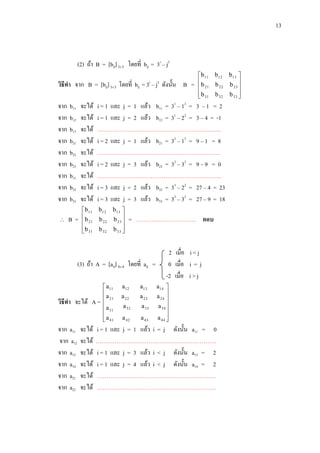 13

(2) ถ้า B = [bij] 33 โดยที่ bij = 3i – j2
i

2

วิธีทา จาก B = [bij] 33 โดยที่ bij = 3 – j ดังนั้น B =
จาก
จาก
จาก
จาก
จาก
จาก
จาก
จาก
จาก


i = 1 และ j = 1 แล้ว b11 = 31 – 12 = 3 – 1 = 2
i = 1 และ j = 2 แล้ว b12 = 31 – 22 = 3 – 4 = -1
………………………………………………………...
i = 2 และ j = 1 แล้ว b21 = 32 – 12 = 9 – 1 = 8
………………………………………………………..
i = 2 และ j = 3 แล้ว b23 = 32 – 32 = 9 – 9 = 0
………………………………………………………...
i = 3 และ j = 2 แล้ว b32 = 33 – 22 = 27 – 4 = 23
i = 3 และ j = 3 แล้ว b33 = 33 – 32 = 27 – 9 = 18

b11
b12
b13
b21
b22
b23
b31
b32
b33

จะได้
จะได้
จะได้
จะได้
จะได้
จะได้
จะได้
จะได้
จะได้

B=

 b 11 b 12 b 13 
b

 21 b 22 b 23 
 b 31 b 32 b 33 



= ………………………….. ตอบ

(3) ถ้า A = [aij] 4 4 โดยที่ aij =

วิธีทา จะได้ A =
จาก a11
จาก a12
จาก a13
จาก a14
จาก a21
จาก a22

จะได้
จะได้
จะได้
จะได้
จะได้
จะได้

 b 11 b 12 b 13 


 b 21 b 22 b 23 
 b 31 b 32 b 33 



 a11
a
 21
a
 31
 a 41


a12

a13

a 22

a 23

a 32

a 33

a 42

a 43

2 เมื่อ i < j
0 เมื่อ i = j
-2 เมื่อ i > j
a14 
a 24 

a 34 

a 44 


i = 1 และ j = 1 แล้ว i = j ดังนั้น a11 = 0
……………………………………………………….
i = 1 และ j = 3 แล้ว i < j ดังนั้น a13 = 2
i = 1 และ j = 4 แล้ว i < j ดังนั้น a14 = 2
………………………………………………………
………………………………………………………

 