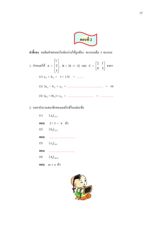 15

ตอนที่ 2
คาชี้แจง จงเติมคาตอบลงในช่องว่างให้ถูกต้อง คะแนนเต็ม 5 คะแนน
1. กาหนดให้ A =

1 
2 ,
 
3 
 

B = [0 -1 -3] และ C =

2 1
 0 3



จงหา

(1) a11 + b13 = 1 + (-3) = …….
(2) 2a31 - b12 + c22 = ………………….……………. = 10
(3) (a21 + 3b11) × c21 = ……………………… = …………..
2. จงหาจานวนสมาชิกของเมทริ กซ์ในแต่ละข้อ
(1)

[ aij] 3 2

ตอบ
(2)

2 × 3 = 6 ตัว
[ bij] 25

ตอบ ………………………
(3) [ cij] 41
ตอบ ………………………
(4) [ dij] mn
ตอบ m  n ตัว

 