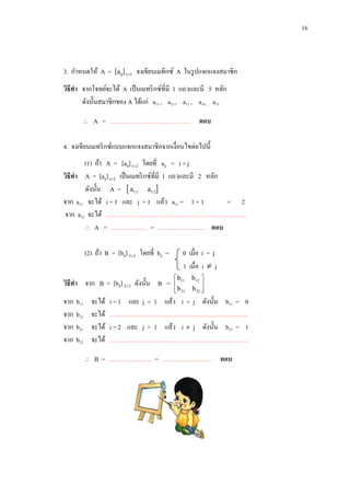 16

3. กาหนดให้ A = [aij] 15 จงเขียนเมทิกซ์ A ในรู ปแจกแจงสมาชิก
วิธีทา จากโจทย์จะได้ A เป็ นเมทริ กซ์ที่มี 1 แถวและมี 5 หลัก
ดังนั้นสมาชิกของ A ได้แก่ a11 , a12 , a13 , a14 , a15


A = ………………………………… ตอบ

4. จงเขียนเมทริ กซ์แบบแจกแจงสมาชิกจากเงื่อนไขต่อไปนี้
(1) ถ้า A = [aij] 12 โดยที่ aij = i + j
วิธีทา A = [aij] 12 เป็ นเมทริ กซ์ที่มี 1 แถวและมี 2 หลัก
ดังนั้น A =  a11 a12 
จาก a11 จะได้ i = 1 และ j = 1 แล้ว a11 = 1 + 1
= 2
จาก a12 จะได้ …………………………………………………………..
 A = ……………… = ………………….. ตอบ
(2) ถ้า B = [bij] 2 2 โดยที่ bij =
วิธีทา จาก B = [bij] 2 2 ดังนั้น B =
จาก
จาก
จาก
จาก

b11
b12
b21
b22

จะได้
จะได้
จะได้
จะได้


0 เมื่อ i = j
1 เมื่อ i  j
 b11 b12 
b

 21 b 22 

i = 1 และ j = 1 แล้ว i = j ดังนั้น b11 = 0
………………………………………………………….
i = 2 และ j = 1 แล้ว i  j ดังนั้น b21 = 1
………………………………………………………….

B = ………………… = …………………… ตอบ

 