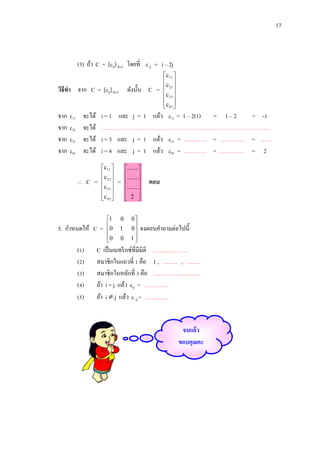 17

(3) ถ้า C = [cij] 41 โดยที่ c ij = i – 2j
วิธีทา จาก C = [cij] 41 ดังนั้น C =
จาก
จาก
จาก
จาก

c11
c21
c31
c41

จะได้
จะได้
จะได้
จะได้



i = 1 และ j = 1 แล้ว c11 = 1 – 2(1) = 1 – 2
= -1
……………………………………………………………………………..
i = 3 และ j = 1 แล้ว c31 = ………… = …………. = ……
i = 4 และ j = 1 แล้ว c41 = ………… = …………. = 2

C =

c11 
c 
 21
c31 
 
c 41

5. กาหนดให้ C =
(1)
(2)
(3)
(4)
(5)

c11 
c 
 21
c31 
 
c 41

1
0

0


=

0
1
0

.......
.......


.......


 2 

0
0

1


ตอบ

จงตอบคาถามต่อไปนี้

C เป็ นเมทริ กซ์ที่มีมิติ ……………….
สมาชิกในแถวที่ 1 คือ 1 , …….. , …….
สมาชิกในหลักที่ 3 คือ …………………….
ถ้า i = j แล้ว cij = …………
ถ้า i  j แล้ว c ij = …………

จบแล้ว
ขอบคุณคะ

 