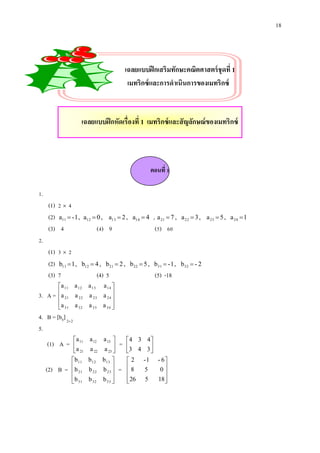 18

เฉลยแบบฝึ กเสริมทักษะคณิตศาสตร์ ชุดที่ 1
เมทริกซ์ และการดาเนินการของเมทริกซ์

เฉลยแบบฝึ กหัดเรื่องที่ 1 เมทริกซ์ และสั ญลักษณ์ ของเมทริกซ์

ตอนที่ 1
1.
(1) 2  4
(2) a11  - 1 ,
(3) 4

a12  0 , a13  2 , a14  4

(1) 3  2
(2) b11  1 ,
(3) 7

b12  4 , b 21  2 , b 22  5 , b31  - 1 , b32  - 2

(4) 9

, a 21  7 ,
(5) 60

a 22  3 , a 23  5 , a 24  1

2.

3. A =

(4) 5

(5) -18

a 11 a 12 a 13 a 14 
a

 21 a 22 a 23 a 24 
a 31 a 32 a 33 a 34 



4. B = [bij] 2 2
5.
(1) A =
(2) B =

a 11 a 12
a
 21 a 22
 b 11 b 12
b
 21 b 22
 b 31 b 32


a 13 
a 23 


b 13 
b 23 

b 33 


=

 4 3 4
3 4 3 



=

2
8

 26


-1
5
5

- 6
0

18 


 