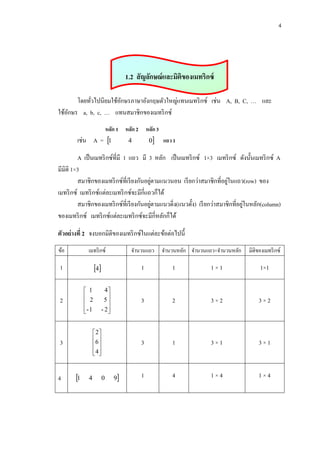 4

1.2 สั ญลักษณ์ และมิติของเมทริกซ์
โดยทัวไปนิยมใช้อกษรภาษาอังกฤษตัวใหญ่แทนเมทริ กซ์ เช่น A, B, C, … และ
ั
่
ใช้อกษร a, b, c, … แทนสมาชิกของเมทริ กซ์
ั
หลัก 1 หลัก 2 หลัก 3

เช่น A = 1

0

4

แถว 1

A เป็ นเมทริ กซ์ที่มี 1 แถว มี 3 หลัก เป็ นเมทริ กซ์ 1×3 เมทริ กซ์ ดังนั้นเมทริ กซ์ A
มีมิติ 1×3
่
่
สมาชิกของเมทริ กซ์ที่เรี ยงกันอยูตามแนวนอน เรี ยกว่าสมาชิกที่อยูในแถว(row) ของ
เมทริ กซ์ เมทริ กซ์แต่ละเมทริ กซ์จะมีกี่แถวก็ได้
่
่
สมาชิกของเมทริ กซ์ที่เรี ยงกันอยูตามแนวดิ่ง(แนวตั้ง) เรี ยกว่าสมาชิกที่อยูในหลัก(column)
ของเมทริ กซ์ เมทริ กซ์แต่ละเมทริ กซ์จะมีกี่หลักก็ได้
ตัวอย่างที่ 2 จงบอกมิติของเมทริ กซ์ในแต่ละข้อต่อไปนี้
ข้อ

เมทริ กซ์

จานวนแถว

1

4

1

1

1×1

1×1

3

2

3×2

3×2

3

1

3×1

3×1

1

4

1×4

1×4

 1
 2

- 1


2

2
6 
 
4
 

3

4

4
5

- 2


1

4

0

9

จานวนหลัก จานวนแถว×จานวนหลัก

มิติของเมทริ กซ์

 