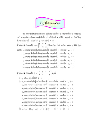 6

1.3 รู ปทัวไปของเมทริกซ์
่

่
เพื่อให้ทราบว่าสมาชิกแต่ละตัวอยูในตาแหน่งแถวที่เท่าใด และหลักที่เท่าใด เราจะใช้ ij
วางไว้ตรงมุมล่างขวามือของสมาชิกตัวนั้น เช่น ถ้าเขียนว่า aij ทาให้เราทราบว่า สมาชิกตัวนี้อยู่
ในตาแหน่งแถวที่ i และหลักที่ j ของเมทริ กซ์ A เช่น
ตัวอย่างที่ 3 กาหนดให้ A =

1 4
7 2


0
3


เป็ นเมทริ กซ์ 2×3 เมทริ กซ์ ดังนั้น A มีมิติ 2×3

่
่
จะได้วา a11 แทนสมาชิกที่อยูในตาแหน่งแถวที่ 1
่
a12 แทนสมาชิกที่อยูในตาแหน่งแถวที่ 1
่
a13 แทนสมาชิกที่อยูในตาแหน่งแถวที่ 1
่
a21 แทนสมาชิกที่อยูในตาแหน่งแถวที่ 2
่
a22 แทนสมาชิกที่อยูในตาแหน่งแถวที่ 2
่
a23 แทนสมาชิกที่อยูในตาแหน่งแถวที่ 2
ตัวอย่างที่ 4 กาหนดให้ A =

5
9


8 -2
0

6

และหลักที่ 1
และหลักที่ 2
และหลักที่ 3
และหลักที่ 1
และหลักที่ 2
และหลักที่ 3

4
1


แทนด้วย
แทนด้วย
แทนด้วย
แทนด้วย
แทนด้วย
แทนด้วย

a11
a12
a13
a21
a22
a23

=
=
=
=
=
=

1
4
0
7
2
3

จงหา

(1) A เป็ นเมทริ กซ์ที่มีมิติ 2 × 4
่
(2) a11 แทนสมาชิกที่อยูในตาแหน่งแถวที่ 1 และหลักที่ 1
่
a12 แทนสมาชิกที่อยูในตาแหน่งแถวที่ 1 และหลักที่ 2
่
a13 แทนสมาชิกที่อยูในตาแหน่งแถวที่ 1 และหลักที่ 3
่
a14 แทนสมาชิกที่อยูในตาแหน่งแถวที่ 1 และหลักที่ 4
่
a21 แทนสมาชิกที่อยูในตาแหน่งแถวที่ 2 และหลักที่ 1
่
a22 แทนสมาชิกที่อยูในตาแหน่งแถวที่ 2 และหลักที่ 2
่
a23 แทนสมาชิกที่อยูในตาแหน่งแถวที่ 2 และหลักที่ 3
่
a24 แทนสมาชิกที่อยูในตาแหน่งแถวที่ 2 และหลักที่ 4
(3) a11 + a23 - [2a14 + a23] = 5 + 6 – [( 2 × 4 ) + 6 ] =

แทนด้วย a11
แทนด้วย a12
แทนด้วย a13
แทนด้วย a14
แทนด้วย a21
แทนด้วย a22
แทนด้วย a23
แทนด้วย a24
11 - 14 = - 3

=5
=8
= -2
=4
=9
=0
=6
=1

 