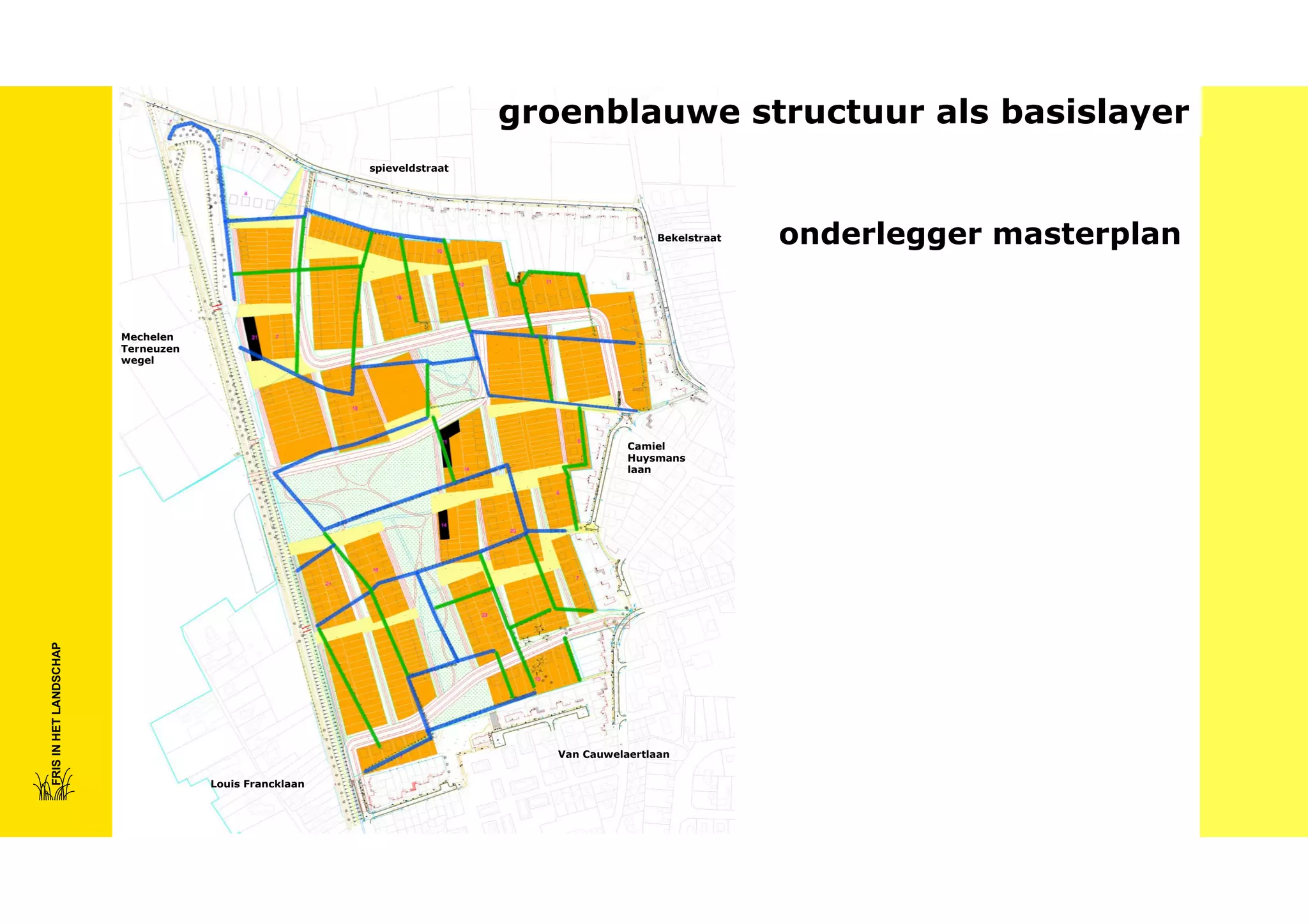groenblauwe structuur als basislayer
spieveldstraat

Bekelstraat

Mechelen
Terneuzen
wegel

FRIS IN HET LANDSCHAP

Camiel
Huysmans
laan

Van Cauwelaertlaan
Louis Francklaan

onderlegger masterplan

 