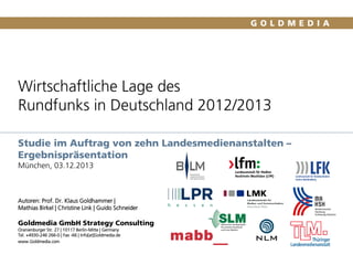 Wirtschaftliche Lage des
Rundfunks in Deutschland 2012/2013
Studie im Auftrag von zehn Landesmedienanstalten –
Ergebnispräsentation
München, 03.12.2013

Autoren: Prof. Dr. Klaus Goldhammer |
Mathias Birkel | Christine Link | Guido Schneider

Goldmedia GmbH Strategy Consulting
Oranienburger Str. 27 | 10117 Berlin-Mitte | Germany
Tel. +4930-246 266-0 | Fax -66 | Info[at]Goldmedia.de
www.Goldmedia.com

 