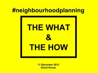 #neighbourhoodplanning

THE WHAT
&
THE HOW
11 December 2013
Eland House

 