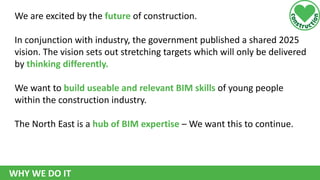 We are excited by the future of construction.
In conjunction with industry, the government published a shared 2025
vision. The vision sets out stretching targets which will only be delivered
by thinking differently.
We want to build useable and relevant BIM skills of young people
within the construction industry.

The North East is a hub of BIM expertise – We want this to continue.

WHY WE DO IT

 