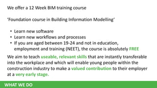 We offer a 12 Week BIM training course
‘Foundation course in Building Information Modelling‘

• Learn new software
• Learn new workflows and processes
• If you are aged between 19-24 and not in education,
employment and training (NEET), the course is absolutely FREE
We aim to teach useable, relevant skills that are instantly transferable
into the workplace and which will enable young people within the
construction industry to make a valued contribution to their employer
at a very early stage.

WHAT WE DO

 