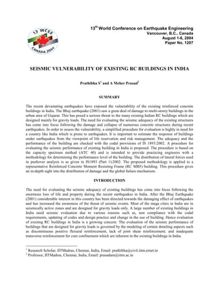 13th World Conference on Earthquake Engineering
                                                                               Vancouver, B.C., Canada
                                                                                      August 1-6, 2004
                                                                                       Paper No. 1207




     SEISMIC VULNERABILITY OF EXISTING RC BUILDINGS IN INDIA

                                    Prathibha S1 and A Meher Prasad2


                                                SUMMARY

The recent devastating earthquakes have exposed the vulnerability of the existing reinforced concrete
buildings in India. The Bhuj earthquake (2001) saw a great deal of damage to multi-storey buildings in the
urban area of Gujarat. This has posed a serious threat to the many existing Indian RC buildings which are
designed mainly for gravity loads. The need for evaluating the seismic adequacy of the existing structures
has come into focus following the damage and collapse of numerous concrete structures during recent
earthquakes. In order to assess the vulnerability, a simplified procedure for evaluation is highly in need for
a country like India which is prone to earthquakes. It is important to estimate the response of buildings
under earthquakes from the viewpoint of life reservation and risk management. The adequacy and the
performance of the building are checked with the codal provisions of IS 1893:2002. A procedure for
evaluating the seismic performance of existing building in India is proposed. The procedure is based on
the capacity spectrum method (ATC 40) and is intended to provide practicing engineers with a
methodology for determining the performance level of the building. The distribution of lateral forces used
in pushover analysis is as given in IS1893 (Part 1):2002. The proposed methodology is applied to a
representative Reinforced Concrete Moment Resisting Frame (RC MRF) building. This procedure gives
an in-depth sight into the distribution of damage and the global failure mechanism.

                                             INTRODUCTION

The need for evaluating the seismic adequacy of existing buildings has come into focus following the
enormous loss of life and property during the recent earthquakes in India. After the Bhuj Earthquake
(2001) considerable interest in this country has been directed towards the damaging effect of earthquakes
and has increased the awareness of the threat of seismic events. Most of the mega cities in India are in
seismically active zones and are designed for gravity loads only. A large number of existing buildings in
India need seismic evaluation due to various reasons such as, non compliance with the codal
requirements, updating of codes and design practice and change in the use of building. Hence evaluation
of existing RC buildings in India is a growing concern. The evaluation of the seismic performance of
buildings that are designed for gravity loads is governed by the modeling of certain detailing aspects such
as discontinuous positive flexural reinforcement, lack of joint shear reinforcement; and inadequate
transverse reinforcement for core confinement which are inherent in the existing buildings in India.


1
    Research Scholar, IITMadras, Chennai, India, Email: prathibha@civil.iitm.ernet.in
2
    Professor, IITMadras, Chennai, India, Email: prasadam@iitm.ac.in
 