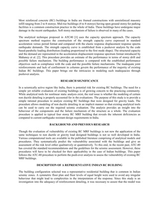 Most reinforced concrete (RC) buildings in India are framed constructions with unreinforced masonry
infill ranging from 2 to 8 storeys. Mid rise buildings (4 to 8 storeys) having open ground storey for parking
facilities is a common construction practice in the whole of India. These buildings have undergone major
damage in the recent earthquakes. Soft storey mechanism of failure is observed in many of the cases.

The analytical technique proposed in ATC40 [1] uses the capacity spectrum approach. The capacity
spectrum method requires the construction of the strength capacity curve expressed in standard
acceleration versus period format and compared with the elastic response displacement response spectra
earthquake demands. The strength capacity curve is established from a pushover analysis by the code
based parabolic loading distribution (loading proportional to the first mode shape). The structural capacity
and the demand are represented in the acceleration displacement response spectrum format introduced by
Mahaney et al. [2]. This procedure provides an estimate of the performance in terms of storey drift and
possible failure mechanism. The building performance is compared with the established performance
objectives such as compliance with the code and the possible failure mechanisms. The inadequate joint
reinforcements and lack of confinement in columns govern the performance of the majority of existing
Indian RC buildings. This paper brings out the intricacies in modeling such inadequacies through
pushover analysis.

                                     RESEARCH SIGNIFICANCE

In a seismically active region like India, there is potential risk for existing RC buildings. The need for a
simple yet reliable evaluation of existing buildings is of growing concern to the practicing community.
While analytical tools for nonlinear static analysis exist, the real issue is whether the modeling of certain
non ductile detailing is properly accounted for in the evaluations. The purpose of this study is to provide a
simple rational procedure to analyze existing RC buildings that were designed for gravity loads. The
procedure allows modeling of non ductile detailing in an implicit manner so that existing analytical tools
can be used to carry out the required seismic evaluation. The analysis provides an insight into the
behaviour of the components and the failure mechanism of the structure as a whole. The evaluation
procedure is applied to typical four storey RC MRF building that reveals the inherent deficiencies as
compared to current earthquake resistant design requirements in India.

                           BACKGROUND AND PREVIOUS RESEARCH

Though the evaluation of vulnerability of existing RC MRF buildings is not new the application of the
same techniques to non ductile or gravity load designed buildings is not so well developed in India.
Various computational tools are available in the published literature comprising of analytical models and
procedures. They systematically predict the vulnerability associated with the buildings and give an
assessment of the risk level either qualitatively or quantitatively. To this end, in the recent past, ATC-40
has covered the standard recommendations and the guidelines for the seismic assessment. However, these
procedures will have to be checked for their applicability in the case of Indian buildings. This paper
follows the ATC-40 procedure to perform the push-over analysis to assess the vulnerability of existing RC
MRF buildings.

                DESCRIPTION OF A REPRESENTATIVE INDIAN RC BUILDING

The building configuration selected was a representative residential building that is common in Indian
seismic zones. A symmetric floor plan and floor levels of equal height were used to avoid any irregular
behaviour that might lead to complexities in the interpretation of the response. Since this study is an
investigation into the adequacy of reinforcement detailing, it was necessary to assure that the model was
 