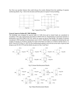 free from any peculiar features that could obscure the results obtained from the modeling of separate
reinforcing details. Fig. 1 shows the elevation and floor plan of a typical 4 storey building.
                                                                                      Exterior Frame      Interior Frame




                                                         4 @ 3.6 m
                                                                                                                    3@ 6m




                                                                                       Exterior Column        Interior Column
                                  3@6m
                                                                                       4@ 6m
                                                     Fig 1 Typical Floor Plan

General Aspects of Indian RC MRF Building
The buildings were designed for gravity loads (1.5 (DL+LL)) and no lateral loads are considered in
accordance with code requirements prescribed in IS456:1978 [3]. Proportioning of structural elements is
performed as per SP34 (S&T):1987 [4], which are meant for gravity load design. The grade of concrete
considered is M20 and that of reinforcement steel is Fe415. Dead loads are computed considering the unit
weight of concrete as 25 kN/m3 and the live load on the floors are taken as 2.5 kN/m2 and for roof as 1.5
kN/m2 from IS 875 (Part 2): 1987 [5].The reinforcement patterns were arrived on the basis of gravity load
design as per IS 456-1978 and the details are given in Fig. 2 and Fig.3.

                   8Y16                               8Y25                           4Y25                                     4Y20


     350                  Y8@250 350                     Y8@300 350                        Y8@300 350                                Y8@300
                 400                            350                            350                                      350
                                                 8Y20                                 4Y20
                                                                                             4Y16

                                  350                    Y8@300 350                         Y8@250
                                               400                             350


                                          Fig 2 Column Reinforcement Details

                        3Y20                           2Y20                        2Y16                                 2Y16


                           Y8@250                        Y8@250                       1Y20                                    Y8@350
           500                          500                           500             Y8@250 500

                  230      2Y20                  230     2Y20                230       2Y16                       230           2Y16
                                        2Y20                          2Y20                             2Y16

                                          1Y16                          Y8@350                           Y8@350
                          500             Y8@350 500                                 500

                                  230     2Y20                  230     2Y20                   230       2Y16


                                              Fig 3 Beam Reinforcement Details
 