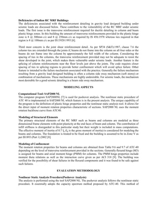 Deficiencies of Indian RC MRF Buildings
The deficiencies associated with the reinforcement detailing in gravity load designed building under
seismic loads are discussed below. These contribute to the vulnerability of the RC MRF under seismic
loads. The first issue is the transverse reinforcement required for ductile detailing in column and beam
plastic hinge zones. In this building the amount of transverse reinforcements provided in the plastic hinge
zone is 8 @ 300mm c/c and 8 @ 250mm c/c as required by IS 456:1978 whereas ties required in that
region is 8 @ 100mm c/c as per IS13920:1993 [6].

Third most concern is the joint shear reinforcement detail. As per SP34 (S&T):1987, clause 7.6 the
column ties are extended through the joints if, beams do not frame into the column on all four sides or the
beams do not frame into the column by approximately the full width of the column. Considering the
spacing of ties in the columns, the transverse reinforcement provided may not be adequate to resist the
shear developed in the joint, which makes them vulnerable under seismic loads. Another feature is the
splicing of column reinforcements near the floor levels just above the joints. The code requires closer
spacing of ties in splicing regions to provide better confinement which will avoid splice failure. Other
feature is intended to the failure mechanism associated with the practice. Generally the failure mechanism
resulting from a gravity load designed building is often a column side sway mechanism (soft storey) or
combination of mechanisms. These mechanisms are highly undesirable. For seismic loads, the mechanism
most desirable for a good seismic detailing is a beam side sway mechanism.

                                         MODELING ASPECTS

Computational Tool: SAP2000 NL
The computer program SAP2000NL [7] is used for pushover analysis. The nonlinear static procedure of
ATC 40 is implemented in SAP2000 NL which feature is in the present analysis. The unique capability of
the program is the definition of plastic hinge properties and the nonlinear static analysis tool. It allows for
the direct input of moment rotation properties characteristic of sections. SAP2000 NL uses the moment
rotation backbone curve from ATC40.

Modeling of Structural Elements
The primary structural elements of the RC MRF such as beams and columns are modeled as three
dimensional frame elements with point plasticity at the end faces of beam and column. The contribution of
infill stiffness is disregarded in this particular study but their weight is included in mass computations.
The effective moment of inertia of 0.7 Ig (Ig is the gross moment of inertia) is considered for modeling the
beams and columns. The foundation is treated to be fixed and the building is assumed to be in Zone V as
per IS1893 (Part 1):2002 [8].

Modeling of Confinement
The moment rotation properties for beams and columns are obtained from Table 9.6 and 9.7 of ATC-40
depending on the level of transverse reinforcement provided in the sections. Generally flexural hinge (M3)
is assigned for beams and axial moment hinge (PMM) for columns. The PMM hinge properties include
moment theta relations as well as the interaction curve given as per ACI 318 [9]. The building was
verified for the possibility of shear failures in the flexural components and it was found to be safe against
such failures.

                                   EVALUATION METHODOLOGY

Nonlinear Static Analysis Procedure(Pushover Analysis)
The analysis is performed using the tool SAP2000 NL. The pushover analysis follows the nonlinear static
procedure. It essentially adopts the capacity spectrum method proposed by ATC-40. This method of
 