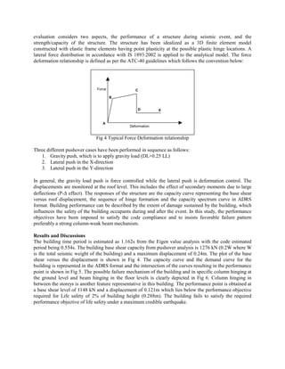 evaluation considers two aspects, the performance of a structure during seismic event, and the
strength/capacity of the structure. The structure has been idealized as a 3D finite element model
constructed with elastic frame elements having point plasticity at the possible plastic hinge locations. A
lateral force distribution in accordance with IS 1893:2002 is applied to the analytical model. The force
deformation relationship is defined as per the ATC-40 guidelines which follows the convention below:




                               Force              C

                                       B


                                                   D         E


                                  A
                                               Deformation


                               Fig 4 Typical Force Deformation relationship

Three different pushover cases have been performed in sequence as follows:
   1. Gravity push, which is to apply gravity load (DL+0.25 LL)
   2. Lateral push in the X-direction
   3. Lateral push in the Y-direction

In general, the gravity load push is force controlled while the lateral push is deformation control. The
displacements are monitored at the roof level. This includes the effect of secondary moments due to large
deflections (P-∆ effect). The responses of the structure are the capacity curve representing the base shear
versus roof displacement, the sequence of hinge formation and the capacity spectrum curve in ADRS
format. Building performance can be described by the extent of damage sustained by the building, which
influences the safety of the building occupants during and after the event. In this study, the performance
objectives have been imposed to satisfy the code compliance and to insists favorable failure pattern
preferably a strong column-weak beam mechanism.

Results and Discussions
The building time period is estimated as 1.162s from the Eigen value analysis with the code estimated
period being 0.554s. The building base shear capacity from pushover analysis is 1276 kN (0.2W where W
is the total seismic weight of the building) and a maximum displacement of 0.24m. The plot of the base
shear versus the displacement is shown in Fig 4. The capacity curve and the demand curve for the
building is represented in the ADRS format and the intersection of the curves resulting in the performance
point is shown in Fig 5. The possible failure mechanism of the building and in specific column hinging at
the ground level and beam hinging in the floor levels is clearly depicted in Fig 6. Column hinging in
between the storeys is another feature representative in this building. The performance point is obtained at
a base shear level of 1148 kN and a displacement of 0.121m which lies below the performance objective
required for Life safety of 2% of building height (0.288m). The building fails to satisfy the required
performance objective of life safety under a maximum credible earthquake.
 