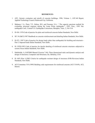 REFERENCES

1. ATC, Seismic evaluation and retrofit of concrete buildings, 1996, Volume 1, ATC-40 Report,
   Applied Technology Council, Redwood City, California.

2. Mahaney J A., Paret, T.F., Kehoe, B.E, and Freeman, S.A., “ The capacity spectrum method for
   evaluating structural response during the Loma Prieta earthquake.”, 1993, Proc., 1993 Nat.
   earthquake Conf., Central U.S. Earthquake Consortium, Memphis, Tenn., 2, 501-510.

3. IS 456: 1978 Code of practice for plain and reinforced concrete Indian Standards, New Delhi.

4. SP: 34 (S&T):1987 Handbook on concrete reinforcement and detailing Indian Standards, New Delhi.

5. IS 875: 1987 Code of practice for design loads (other than earthquake) for building and structures -
   Part 2: Imposed loads Indian Standards, New Delhi.

6. IS 13920:1993 Code of practice for ductile detailing of reinforced concrete structures subjected to
   seismic forces Indian Standards, New Delhi.

7. Habibullah. A, SAP2000 Manual (Version 7.44), Three dimensional static and dynamic analysis and
   design of structures, Computers and Structures, Inc. Berkeley, USA

8. IS 1893 (Part 1):2002 Criteria for earthquake resistant design of structures (Fifth Revision) Indian
   Standards, New Delhi.

9. ACI Committee 318 (1989) Building code requirements for reinforced concrete (ACI 318-89), ACI,
   Detroit.
 