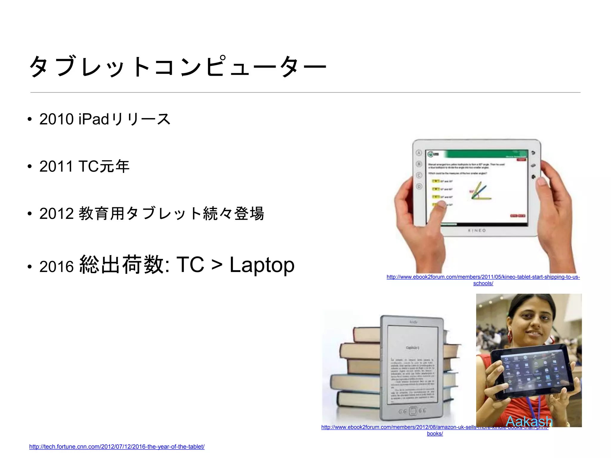 タブレットコンピューター
• 2010 iPadリリース
• 2011 TC元年
• 2012 教育用タブレット続々登場
• 2016 総出荷数: TC > Laptop
http://tech.fortune.cnn.com/2012/07/12/2016-the-year-of-the-tablet/
http://www.ebook2forum.com/members/2011/05/kineo-tablet-start-shipping-to-us-
schools/
http://www.ebook2forum.com/members/2012/08/amazon-uk-sells-more-kindle-books-than-print-
books/
Aakash
 