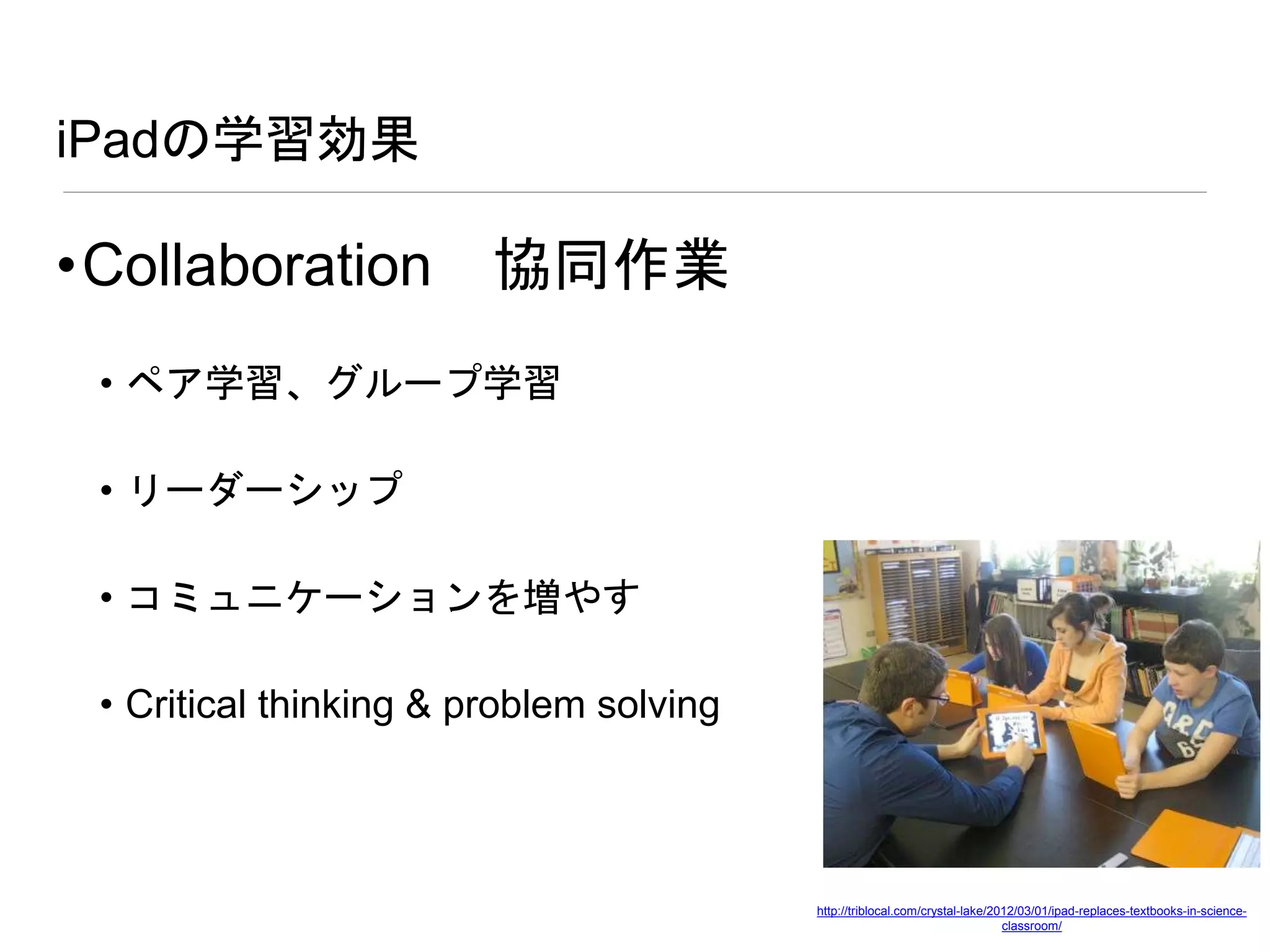 iPadの学習効果
•Collaboration 協同作業
• ペア学習、グループ学習
• リーダーシップ
• コミュニケーションを増やす
• Critical thinking & problem solving
http://triblocal.com/crystal-lake/2012/03/01/ipad-replaces-textbooks-in-science-
classroom/
 