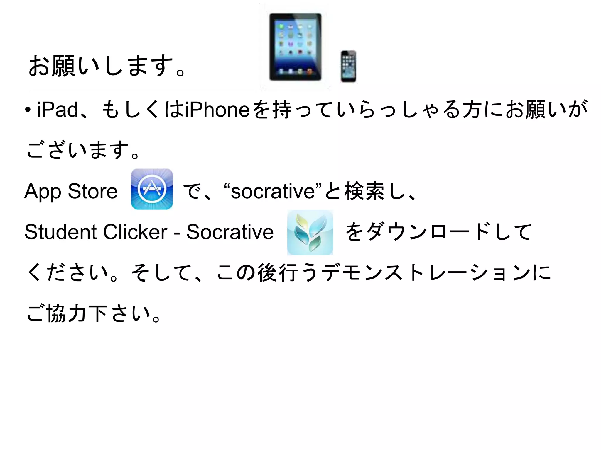 お願いします。
• iPad、もしくはiPhoneを持っていらっしゃる方にお願いが
ございます。
App Store で、“socrative”と検索し、
Student Clicker - Socrative をダウンロードして
ください。そして、この後行うデモンストレーションに
ご協力下さい。
 
