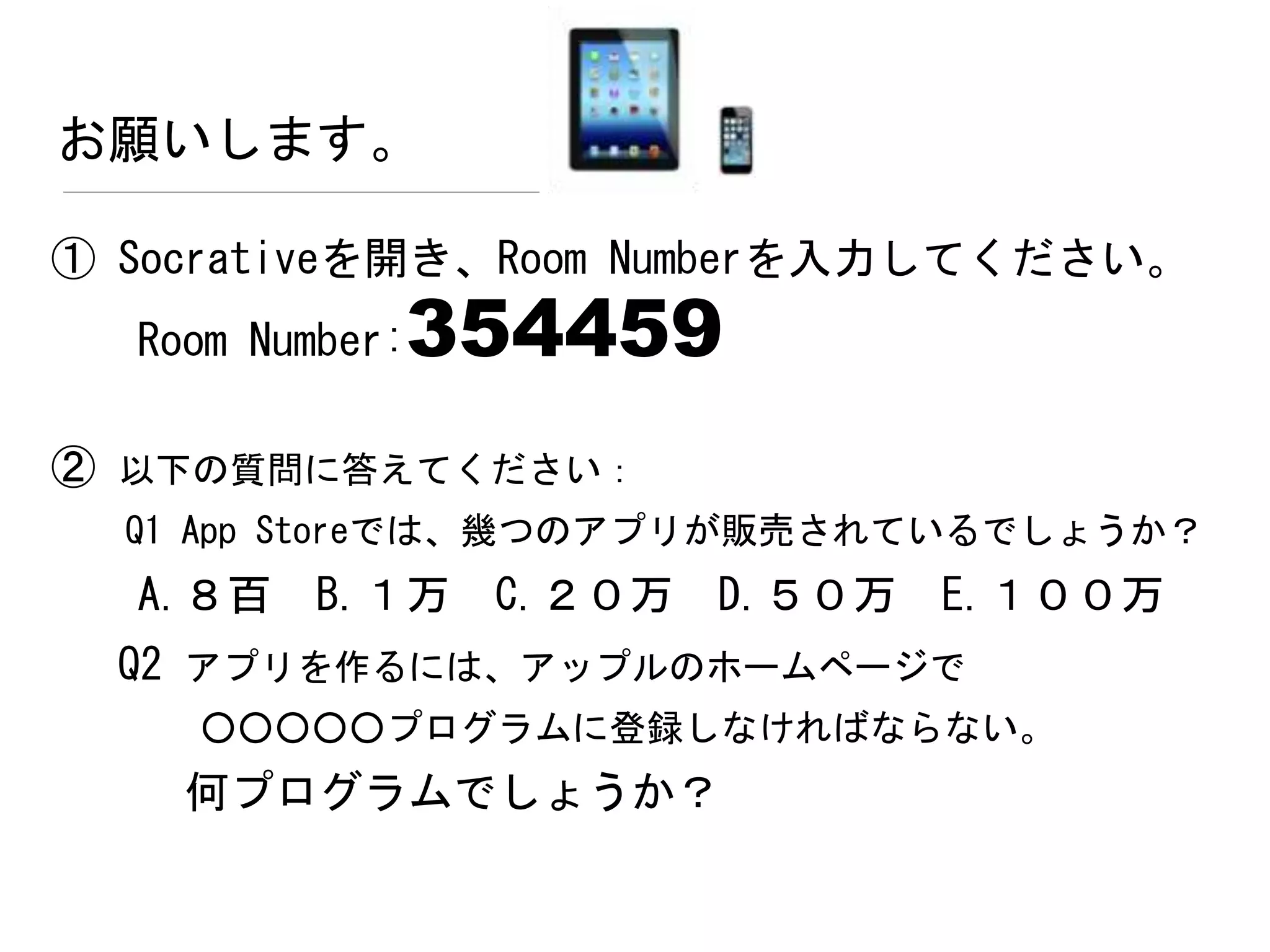 お願いします。
① Socrativeを開き、Room Numberを入力してください。
Room Number:354459
② 以下の質問に答えてください：
Q1 App Storeでは、幾つのアプリが販売されているでしょうか？
A.８百 B.１万 C.２０万 D.５０万 E.１００万
Q2 アプリを作るには、アップルのホームページで
○○○○○プログラムに登録しなければならない。
何プログラムでしょうか？
 