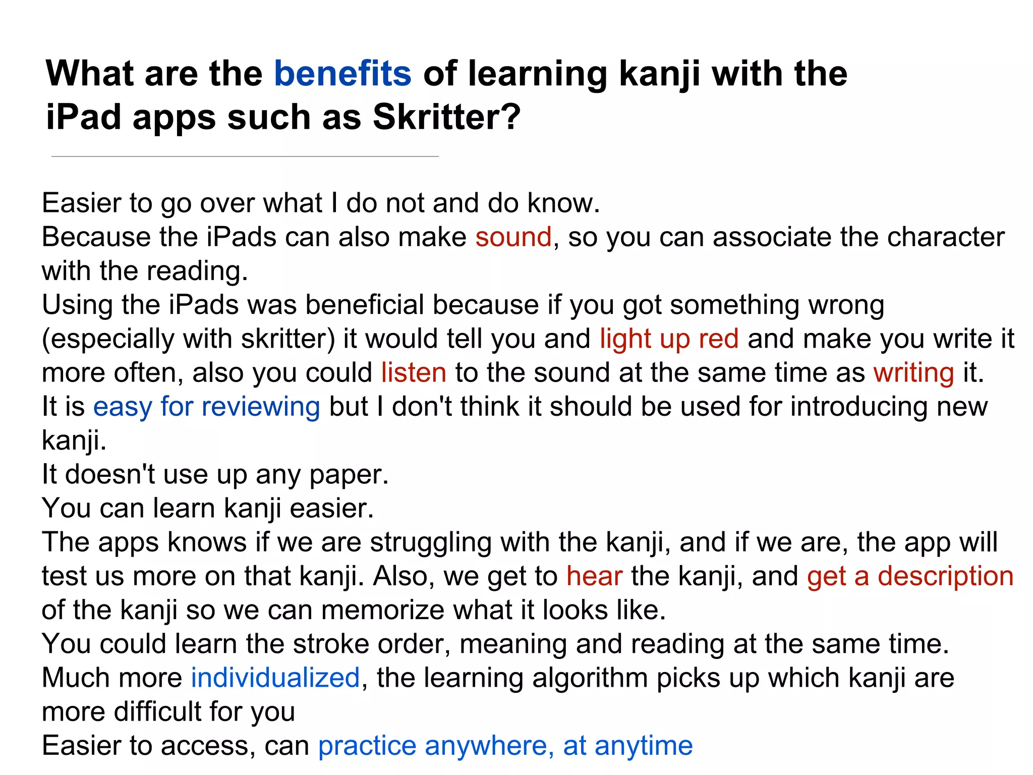 What are the benefits of learning kanji with the
iPad apps such as Skritter?
Easier to go over what I do not and do know.
Because the iPads can also make sound, so you can associate the character
with the reading.
Using the iPads was beneficial because if you got something wrong
(especially with skritter) it would tell you and light up red and make you write it
more often, also you could listen to the sound at the same time as writing it.
It is easy for reviewing but I don't think it should be used for introducing new
kanji.
It doesn't use up any paper.
You can learn kanji easier.
The apps knows if we are struggling with the kanji, and if we are, the app will
test us more on that kanji. Also, we get to hear the kanji, and get a description
of the kanji so we can memorize what it looks like.
You could learn the stroke order, meaning and reading at the same time.
Much more individualized, the learning algorithm picks up which kanji are
more difficult for you
Easier to access, can practice anywhere, at anytime
 