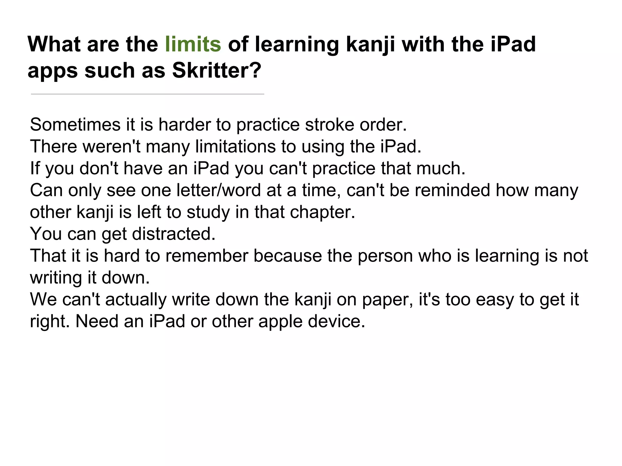 What are the limits of learning kanji with the iPad
apps such as Skritter?
Sometimes it is harder to practice stroke order.
There weren't many limitations to using the iPad.
If you don't have an iPad you can't practice that much.
Can only see one letter/word at a time, can't be reminded how many
other kanji is left to study in that chapter.
You can get distracted.
That it is hard to remember because the person who is learning is not
writing it down.
We can't actually write down the kanji on paper, it's too easy to get it
right. Need an iPad or other apple device.
 