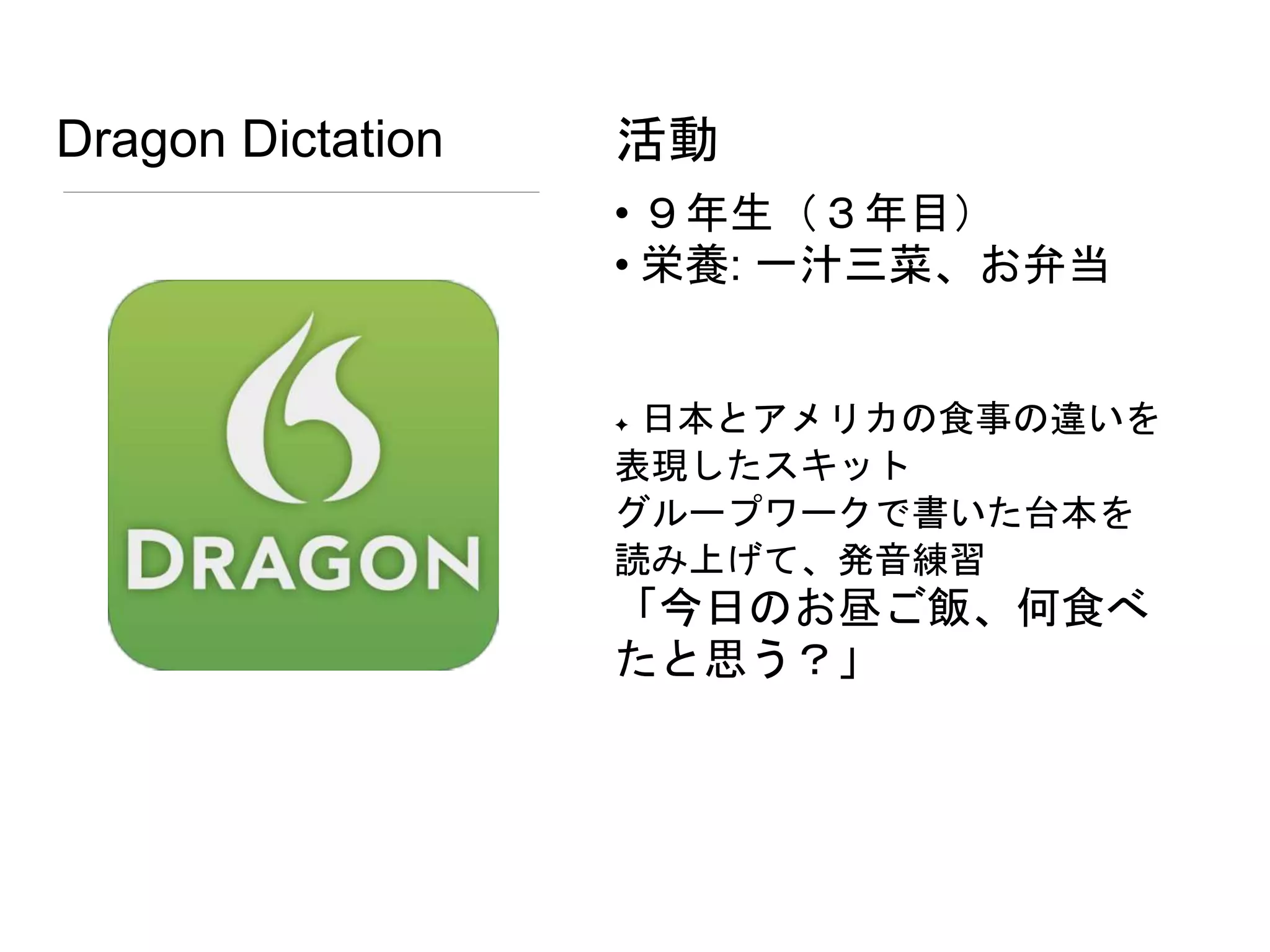 Dragon Dictation
• ９年生（３年目）
• 栄養: 一汁三菜、お弁当
✦ 日本とアメリカの食事の違いを
表現したスキット
グループワークで書いた台本を
読み上げて、発音練習
「今日のお昼ご飯、何食べ
たと思う？」
活動
 