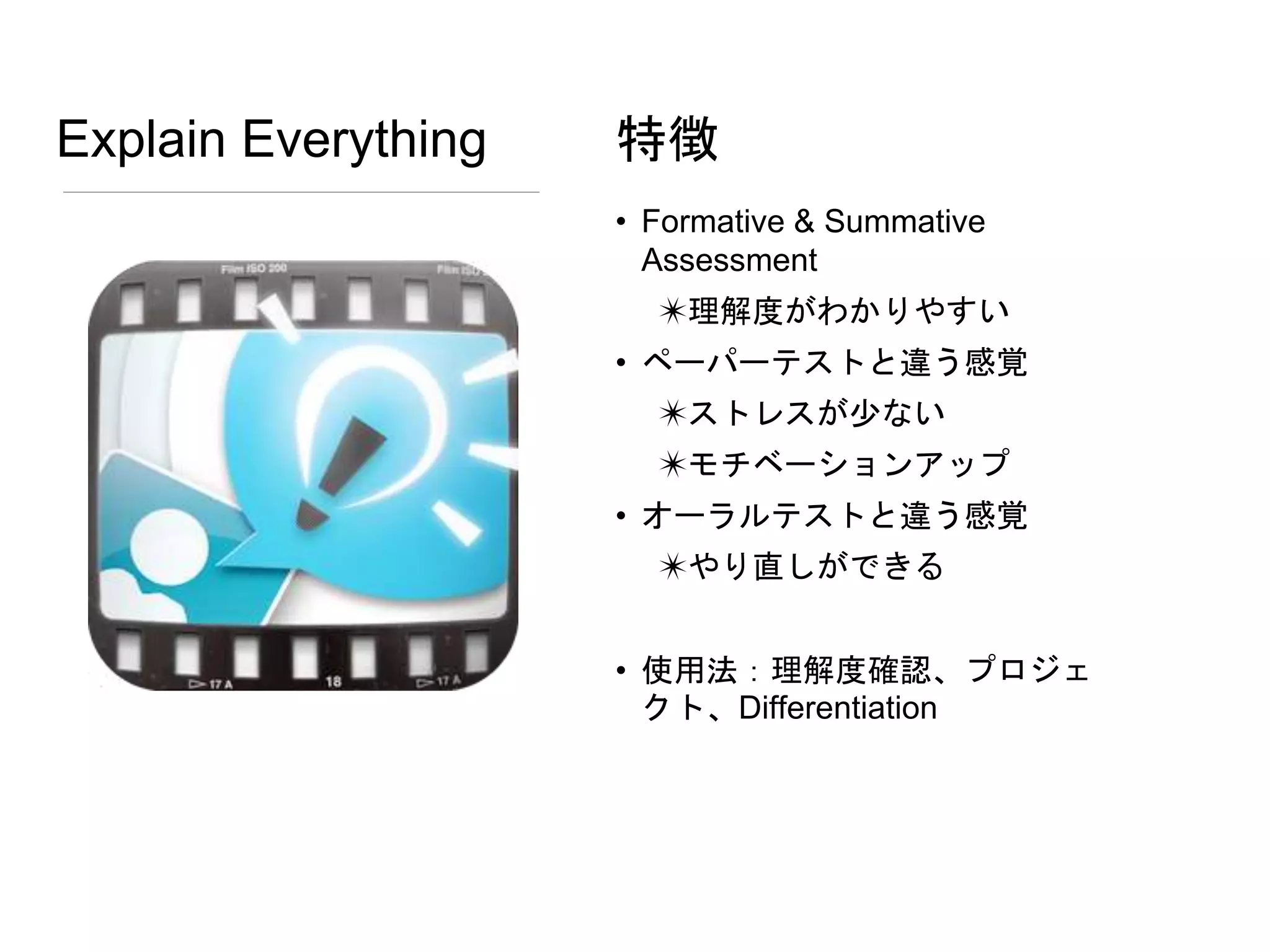 Explain Everything
• Formative & Summative
Assessment
✴理解度がわかりやすい
• ペーパーテストと違う感覚
✴ストレスが少ない
✴モチベーションアップ
• オーラルテストと違う感覚
✴やり直しができる
• 使用法：理解度確認、プロジェ
クト、Differentiation
特徴
 