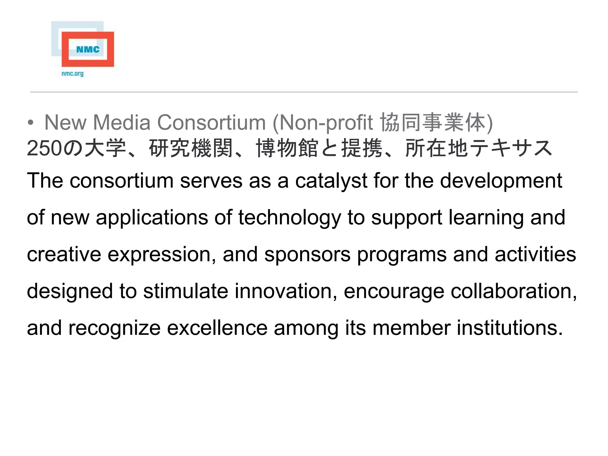• New Media Consortium (Non-profit 協同事業体)
250の大学、研究機関、博物館と提携、所在地テキサス
The consortium serves as a catalyst for the development
of new applications of technology to support learning and
creative expression, and sponsors programs and activities
designed to stimulate innovation, encourage collaboration,
and recognize excellence among its member institutions.
 
