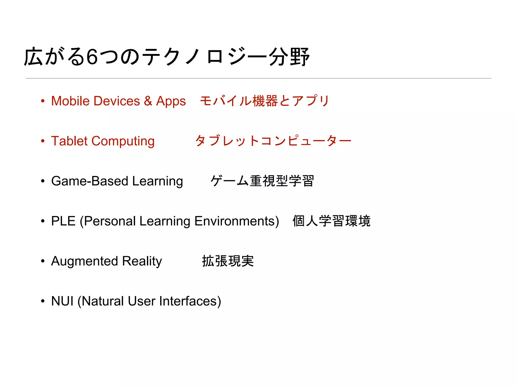 広がる6つのテクノロジー分野
• Mobile Devices & Apps モバイル機器とアプリ
• Tablet Computing タブレットコンピューター
• Game-Based Learning ゲーム重視型学習
• PLE (Personal Learning Environments) 個人学習環境
• Augmented Reality 拡張現実
• NUI (Natural User Interfaces)
 