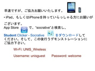 早速ですが、ご協力お願いいたします。
• iPad、もしくはiPhoneを持っていらっしゃる方にお願いが
ございます。
App Store で、“socrative”と検索し、
Student Clicker - Socrative をダウンロードして
ください。そして、この後行うデモンストレーションに
ご協力下さい。
Wi-Fi: UNIS_Wireless
Username: unisguest Password: welcome
 