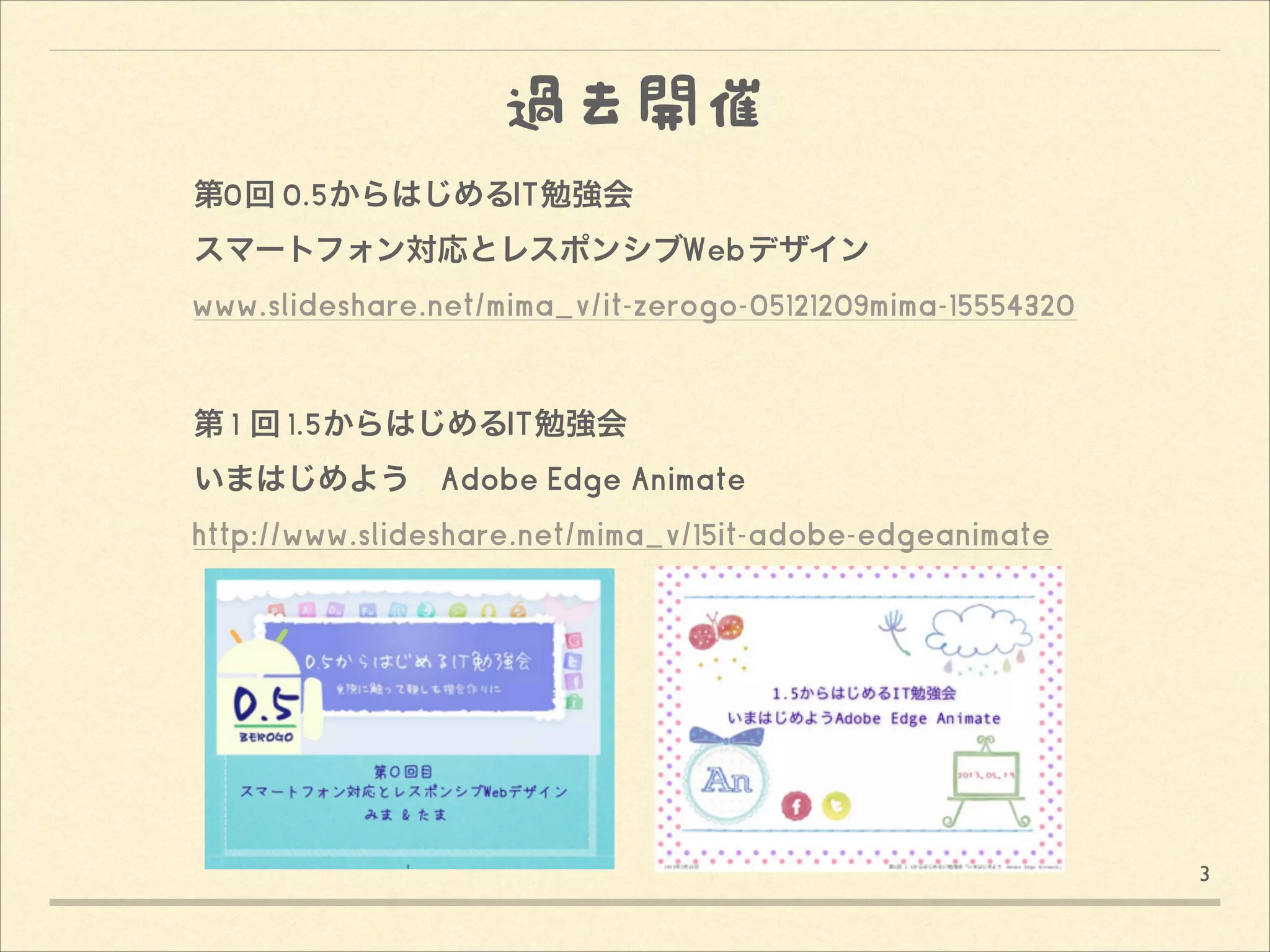 過去開催
第0回 0.5からはじめるIT勉強会
スマートフォン対応とレスポンシブWebデザイン
www.slideshare.net/mima_v/it-zerogo-05121209mima-15554320
!
!
第 1 回 1.5からはじめるIT勉強会 
いまはじめよう Adobe Edge Animate
http://www.slideshare.net/mima_v/15it-adobe-edgeanimate 

3

 