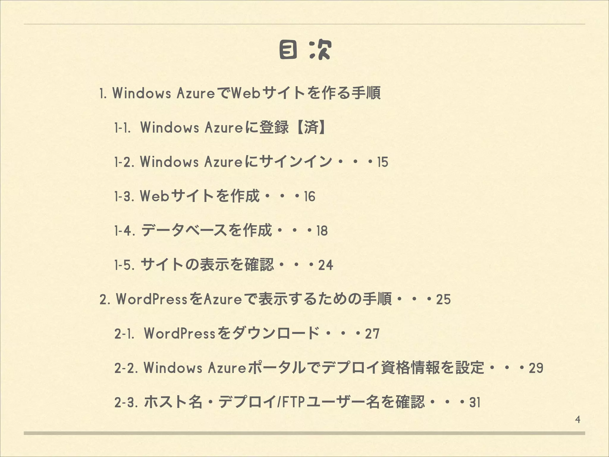 目次
1. Windows AzureでWebサイトを作る手順
 1-1. Windows Azureに登録【済】
 1-2. Windows Azureにサインイン・・・15
 1-3. Webサイトを作成・・・16
 1-4. データベースを作成・・・18
 1-5. サイトの表示を確認・・・24
2. WordPressをAzureで表示するための手順・・・25
 2-1. WordPressをダウンロード・・・27
 2-2. Windows Azureポータルでデプロイ資格情報を設定・・・29
 2-3. ホスト名・デプロイ/FTPユーザー名を確認・・・31 
4

 