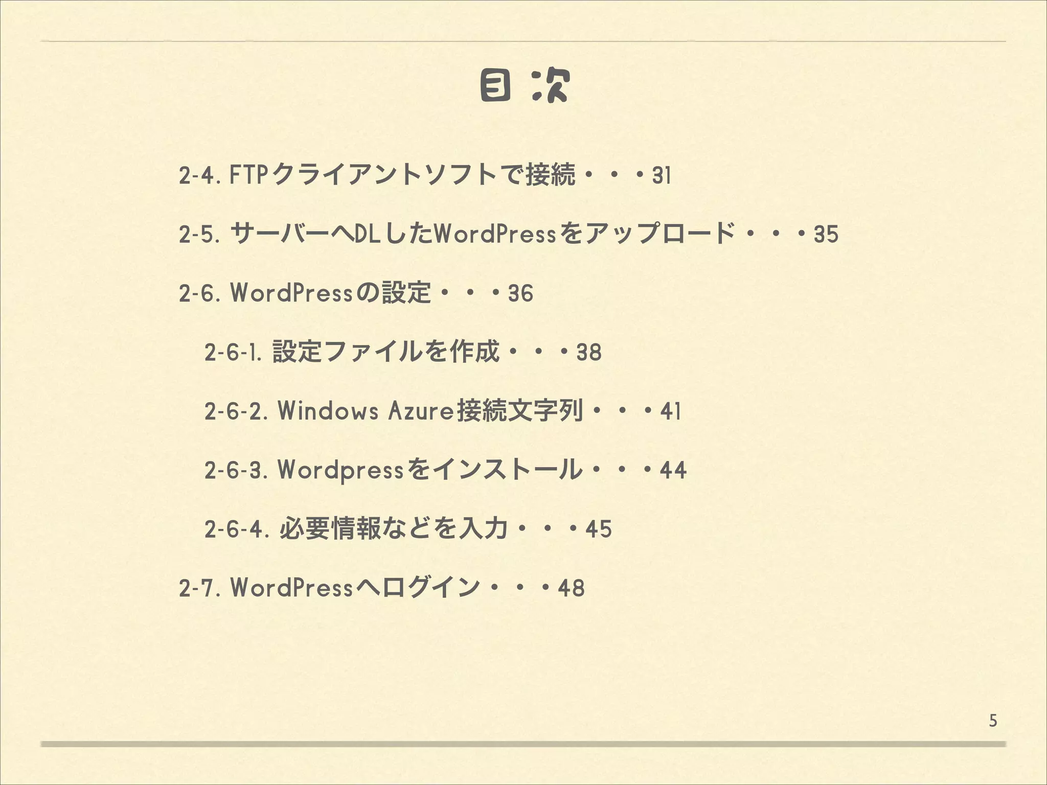 目次
!
 2-4. FTPクライアントソフトで接続・・・31 
 2-5. サーバーへDLしたWordPressをアップロード・・・35
 2-6. WordPressの設定・・・36
  2-6-1. 設定ファイルを作成・・・38
  2-6-2. Windows Azure接続文字列・・・41
  2-6-3. Wordpressをインストール・・・44
  2-6-4. 必要情報などを入力・・・45
 2-7. WordPressへログイン・・・48 
    
  
5

 
