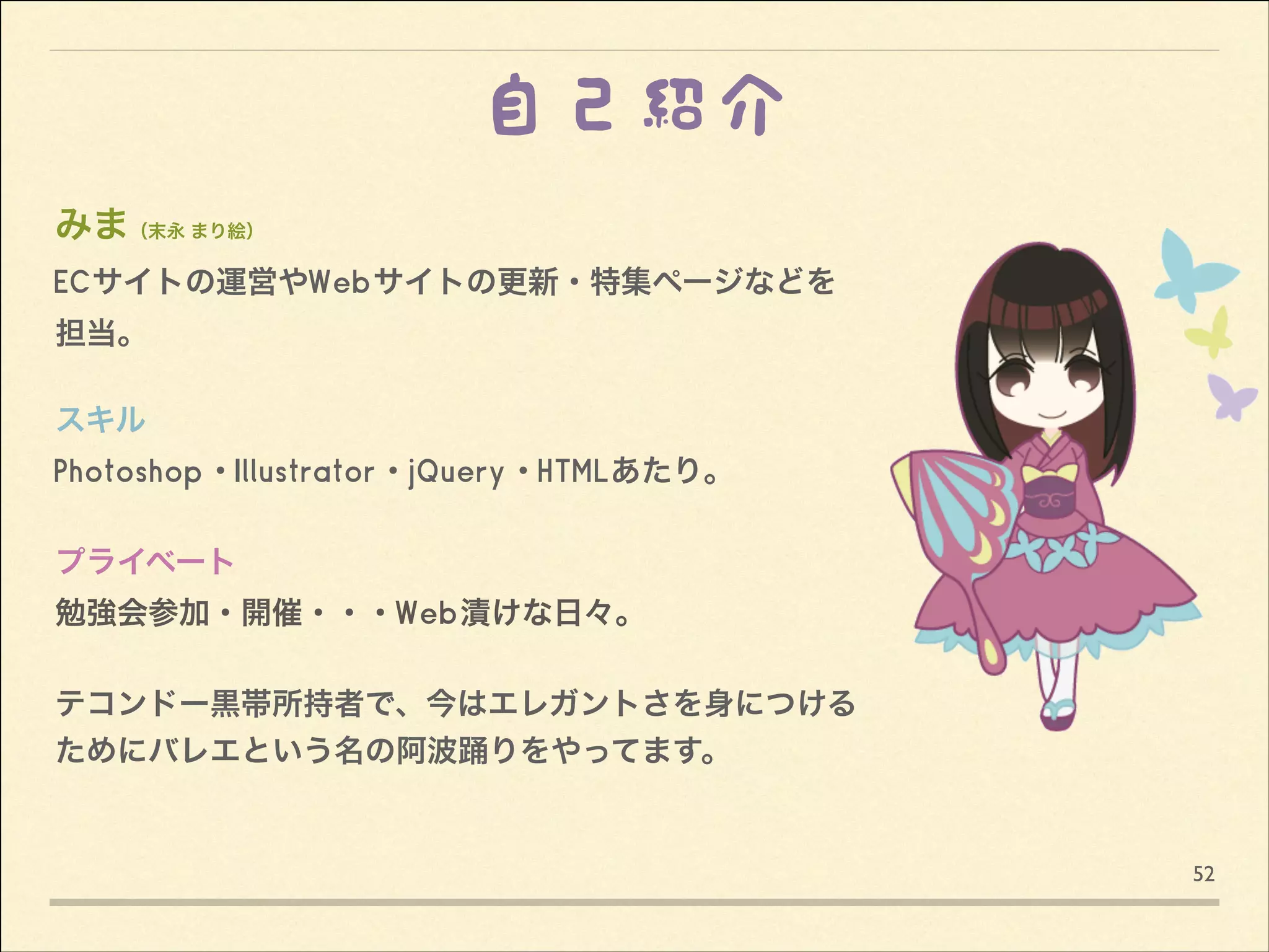 自己紹介
みま（末永 まり絵）
ECサイトの運営やWebサイトの更新・特集ページなどを
担当。

!
スキル
Photoshop・Illustrator・jQuery・HTMLあたり。

!
プライベート
勉強会参加・開催・・・Web漬けな日々。

!
テコンドー黒帯所持者で、今はエレガントさを身につける
ためにバレエという名の阿波踊りをやってます。

52

 