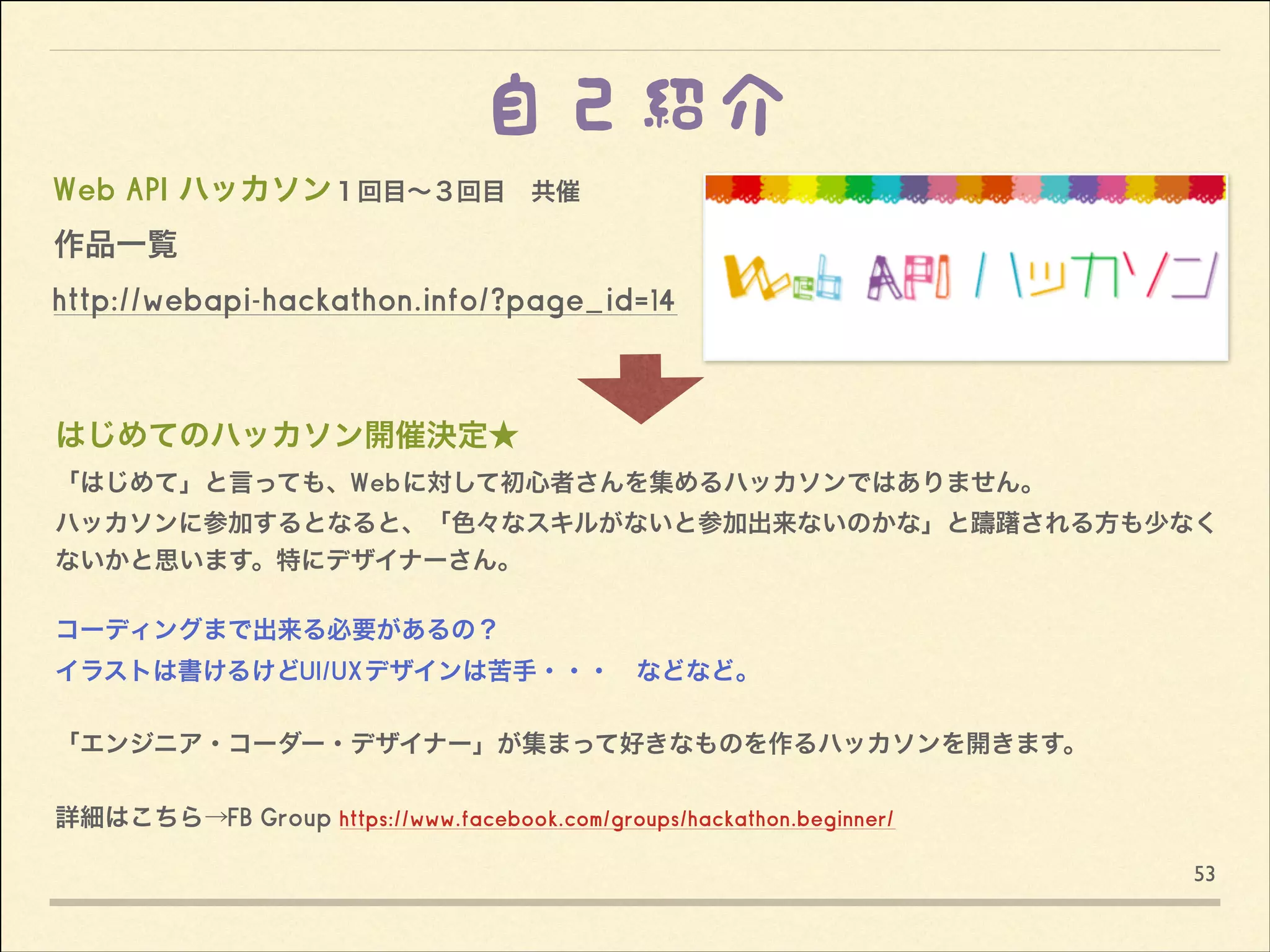 自己紹介
Web API ハッカソン１回目∼３回目 共催
作品一覧 
http://webapi-hackathon.info/?page_id=14

はじめてのハッカソン開催決定★
「はじめて」と言っても、Webに対して初心者さんを集めるハッカソンではありません。 
ハッカソンに参加するとなると、「色々なスキルがないと参加出来ないのかな」と躊躇される方も少なく
ないかと思います。特にデザイナーさん。

!

コーディングまで出来る必要があるの？
イラストは書けるけどUI/UXデザインは苦手・・・ などなど。

!

「エンジニア・コーダー・デザイナー」が集まって好きなものを作るハッカソンを開きます。

!
 

詳細はこちら→FB Group https://www.facebook.com/groups/hackathon.beginner/
53

 