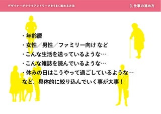 デザイナーがクライアントワークをうまく進める方 法

3 . 仕事の進め方

・年齢層
・女性／男性／ファミリー向け など

・こんな生活を送っているような…
・こんな雑誌を読んでいるような…

・休みの日はこうやって過ごしているような…
など、具体的に絞り込んでいく事が大事！

 