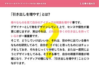デザイナーがクライアントワークをうまく進める方 法

?

3 . 仕事の進め方

「引き出しを増やす」 ?
とは

様々なものを見て自分のアイディアの知識を増やす事です。
デザイナーとして物をデザインしていく上で、センスや個性が重
要に感じますが、実はそれは、どれだけ多くの引き出しを持って
いるかが一番重要です。

そこで、どうしていけばいいか。それは、世の中に出ている様々

なものを研究してみて、自分が
「イイな」
と思ったものにはチェッ
クをしておき、それをじっくり分析してみる、または一度同じよ
うにデザインをしてみる。そうする事で、自分の得意不得意が明
確になり、アイディアの種になり、
「引き出しを増やす」
ことにつ

ながります。

 