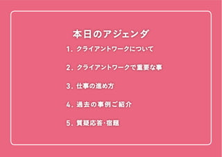 1. クライアントワークについて

本日のアジェンダ
1. クライアントワークについて 
2 . クライアントワークで重要な事
3 . 仕事の進め方
4 . 過 去 の 事 例ご 紹 介
5 . 質疑応答・宿題

 