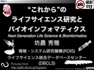 #NGLSBI

これから の
ライフサイエンス研究と
バイオインフォマティクス
Next Generation Life Science & Bioinformatics

坊農 秀雅
情報・システム研究機構(ROIS)
ライフサイエンス統合データベースセンター
(DBCLS)
Pictures from
http://g86.dbcls.jp/togopic/

© 2013 DBCLS Licensed under CC 表示 2.1 日本

!1

 