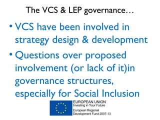 The VCS & LEP governance…
• VCS have been involved in
strategy design & development
• Questions over proposed
involvement (or lack of it)in
governance structures,
especially for Social Inclusion