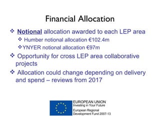 Financial Allocation
Notional allocation awarded to each LEP area
Humber notional allocation €102.4m
YNYER notional allocation €97m
Opportunity for cross LEP area collaborative
projects
Allocation could change depending on delivery
and spend – reviews from 2017