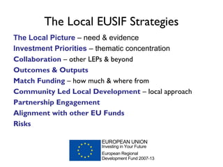 The Local EUSIF Strategies
The Local Picture – need & evidence
Investment Priorities – thematic concentration
Collaboration – other LEPs & beyond
Outcomes & Outputs
Match Funding – how much & where from
Community Led Local Development – local approach
Partnership Engagement
Alignment with other EU Funds
Risks