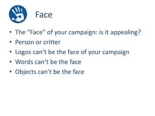 Face
•
•
•
•
•

The “Face” of your campaign: is it appealing?
Person or critter
Logos can’t be the face of your campaign
Words can’t be the face
Objects can’t be the face

 
